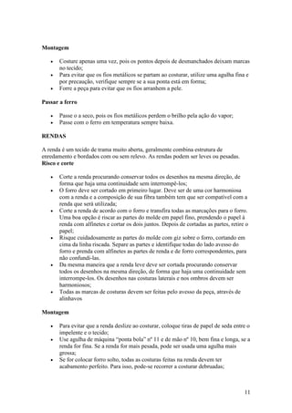 11
Montagem
• Costure apenas uma vez, pois os pontos depois de desmanchados deixam marcas
no tecido;
• Para evitar que os fios metálicos se partam ao costurar, utilize uma agulha fina e
por precaução, verifique sempre se a sua ponta está em forma;
• Forre a peça para evitar que os fios arranhem a pele.
Passar a ferro
• Passe o a seco, pois os fios metálicos perdem o brilho pela ação do vapor;
• Passe com o ferro em temperatura sempre baixa.
RENDAS
A renda é um tecido de trama muito aberta, geralmente combina estrutura de
enredamento e bordados com ou sem relevo. As rendas podem ser leves ou pesadas.
Risco e corte
• Corte a renda procurando conservar todos os desenhos na mesma direção, de
forma que haja uma continuidade sem interrompê-los;
• O forro deve ser cortado em primeiro lugar. Deve ser de uma cor harmoniosa
com a renda e a composição de sua fibra também tem que ser compatível com a
renda que será utilizada;
• Corte a renda de acordo com o forro e transfira todas as marcações para o forro.
Uma boa opção é riscar as partes do molde em papel fino, prendendo o papel à
renda com alfinetes e cortar os dois juntos. Depois de cortadas as partes, retire o
papel;
• Risque cuidadosamente as partes do molde com giz sobre o forro, cortando em
cima da linha riscada. Separe as partes e identifique todas do lado avesso do
forro e prenda com alfinetes as partes de renda e de forro correspondentes, para
não confundi-las.
• Da mesma maneira que a renda leve deve ser cortada procurando conservar
todos os desenhos na mesma direção, de forma que haja uma continuidade sem
interrompe-los. Os desenhos nas costuras laterais e nos ombros devem ser
harmoniosos;
• Todas as marcas de costuras devem ser feitas pelo avesso da peça, através de
alinhavos
Montagem
• Para evitar que a renda deslize ao costurar, coloque tiras de papel de seda entre o
impelente e o tecido;
• Use agulha de máquina “ponta bola” nº 11 e de mão nº 10, bem fina e longa, se a
renda for fina. Se a renda for mais pesada, pode ser usada uma agulha mais
grossa;
• Se for colocar forro solto, todas as costuras feitas na renda devem ter
acabamento perfeito. Para isso, pode-se recorrer a costurar debruadas;
 