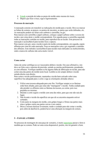 16
4. Estude a posição de todas as peças do molde antes mesmo de riscar;
5. Depois que fizer o risco, siga-o rigorosamente.
Processos de marcação
A marcação consiste em transferir as indicações do molde para o tecido. Deve-se marcar
as linhas de costura, as pences, os pontos de encontro, as partes que serão dobradas, etc.
As marcações podem ser feitas com carbono e carretilha, ou giz.
Para marcar com carretilha e papel carbono, coloque o papel carbono sobre o avesso do
tecido e por cima deste o molde correspondente. Em seguida passe a carretilha seguindo
todas as marcações contidas no molde, para reproduzi-las no tecido. Este processo de
marcação é aconselhável para tecidos lisos e opacos.
Para marcar com giz, uma o tecido à parte do molde correspondente, em seguida, espete
alfinetes por cima de cada marcação. Faça as marcações com o giz seguindo o caminho
dos alfinetes. Este método é aconselhável para tecidos mais delicados ou multicoloridos,
onde a marca do carbono não seria muito visível.
Como cortar
Antes de cortar certifique-se se é necessário dobrar o tecido. Em caso afirmativo, isto
deve ser feito com o máximo de precisão, unindo as ourelas perfeitamente, prendendo-
as com alfinetes. Verifique também se há alguma falha de fabricação no tecido, para não
cortar uma das partes do molde neste local. Lembre-se de sempre dobrar o tecido
unindo direito com direito.
Para cortar o tecido perfeitamente, mantenha o tecido bem esticado sobre uma
superfície lisa adequada para o corte e siga as orientações alistadas abaixo:
1. Utilize uma tesoura adequada para este fim. Verifique sempre se as lâminas
estão bem afiadas, para que estas não “mastiguem” o tecido. Tenha cuidado para
não prender os alfinetes entre as lâminas da tesoura, ao cortar, pois isso
prejudica as mesmas;
2. Durante o corte segure o molde com uma das mãos, para que este não saia do
lugar;
3. Não levante o tecido da superfície em que ele se encontra enquanto estiver
cortando;
4. Corte junto às margens do molde, com golpes longos e firmes nas partes mais
retas e golpes curtos nas partes curvas e nos cantos;
5. Deixe a tesoura deslizar livremente, tendo o cuidado para não cortar o molde,
pois além de danificá-lo, poderá haver uma alteração na margem de costura.
5 – PASSAR A FERRO
No processo de montagem de uma peça de vestuário, é muito importante passar a ferro à
medida que se costura. Pode ser uma coisa dispensável, porém, isto irá garantir o bom
 