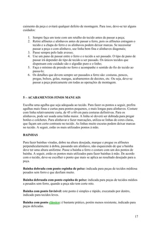 17
caimento da peça e evitará qualquer defeito de montagem. Para isso, deve-se ter alguns
cuidados:
1. Sempre faça um teste com um retalho do tecido antes de passar a peça;
2. Retire alfinetes e alinhavos antes de passar a ferro, pois os alfinetes estragam o
tecido e a chapa do ferro e os alinhavos podem deixar marcas. Se necessitar
passar a peça o com alinhavo, use linha bem fina e alinhavos diagonais;
3. Passe sempre pelo lado avesso;
4. Use um pano de passar entre o ferro e o tecido a ser passado. O tipo de pano de
passar irá depender do tipo de tecido a ser passado. Os únicos tecidos que
dispensam este cuidado são o algodão puro e o linho;
5. Faça o mínimo de pressão no ferro e acompanhe o sentido do fio do tecido ao
passa-lo;
6. Os detalhes que devem sempre ser passados a ferro são: costuras, pences,
pregas, bolsos, golas, mangas, acabamentos de decotes, etc. Ou seja, deve-se
passar a peça praticamente em todas as operações de montagem.
5 – ACABAMENTOS FINOS MANUAIS
Escolha uma agulha que seja adequada ao tecido. Para fazer os pontos a seguir, prefira
agulhas mais finas e curtas para pontos pequenos, e mais longas para alinhavos. Costure
com linha relativamente curta, de 45 a 60 cm para costuras definitivas. Para os
alinhavos, pode ser usada uma linha maior. A linha só deverá ser dobrada para pregar
botões e colchetes. Para alinhavar e fazer marcações, utiliza-se linhas de cores claras,
que façam um certo contraste no tecido. As linhas muito escuras podem deixar marcas
no tecido. A seguir, estão os mais utilizados pontos à mão.
BAINHAS
Para fazer bainhas viradas, dobre na altura desejada, marque e pregue os alfinetes
perpendicularmente à dobra, passando um alinhavo, não esquecendo de que a bainha
deve ter uma altura uniforme. Passe a bainha a ferro e costure com um dos pontos de
bainha. A seguir, estão os pontos mais utilizados para fazer bainhas à mão. De acordo
com o tecido, deve-se escolher o ponto que mais se aplica ao resultado desejado para a
peça.
Bainha dobrada com ponto espinha de peixe: indicada para peças de tecidos médiosa
pesados sem forro e que desfiam muito.
Bainha debruada com ponto espinha de peixe: indicada para peças de tecidos médios
a pesados sem forro, quando a peça não tem corte reto.
Bainha com ponto Invisível: este ponto é simples e rápido, executado por dentro,
indicado para tecidos leves.
Bainha com ponto clássico: é bastante prático, porém menos resistente, indicado para
peças delicadas.
 