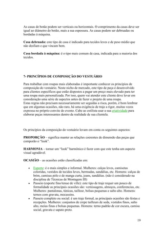 19
As casas de botão podem ser verticais ou horizontais. O comprimento da casas deve ser
igual ao diâmetro do botão, mais a sua espessura. As casas podem ser debruadas ou
bordadas à máquina.
Casa debruada: este tipo de casa é indicado para tecidos leves e de peso médio que
não desfiam e que vincam bem.
Casa bordada à máquina: é o tipo mais comum de casa, indicada para a maioria dos
tecidos.
7- PRINCÍPIOS DE COMPOSIÇÃO DO VESTUÁRIO
Para trabalhar com roupas mais elaboradas é importante conhecer os princípios de
composição do vestuário. Neste nicho de mercado, este tipo de peça é desenvolvido
para clientes específicos que estão dispostos a pagar um preço mais elevado para ter
uma roupa mais personalizada. Por isso, quem vai atender este cliente deve levar em
consideração uma série de aspectos antes de fazer o projeto de uma roupa.
Estas regras não precisam necessariamente ser seguidas a risca, porém, é bom lembrar
que em algumas ocasiões, não raro, há uma exigência de traje a rigor, muitas vezes
expressa no próprio convite do evento. Cabe ao estilista usar a sua criatividade para
elaborar peças interessantes dentro da realidade de sua clientela.
Os princípios da composição do vestuário levam em conta os seguintes aspectos:
PROPORÇÃO – significa manter as relações coerentes de dimensão das peças que
comporão o “look”.
HARMONIA – tornar um “look” harmônico é fazer com que este tenha um aspecto
visual agradável.
OCASIÃO – as ocasiões estão classificadas em:
• Esporte: é o mais simples e informal. Mulheres: calças leves, camisetas
coloridas, vestidos de tecidos leves, bermudas, sandálias, etc. Homens: calças de
brim, camisas pólo e de manga curta, jeans, sandálias. (não é considerado na
disciplina de Técnicas de Montagem III)
• Passeio (esporte fino/tenue de ville): este tipo de traje requer um pouco de
formalidade as principais ocasiões são: vernissagens, almoços, conferencias, etc.
Mulheres: pantalonas, túnicas, tailleur, bolsas pequenas e salto alto. Homens:
ternos com gravata, mocassins.
• Passeio completo ou social: é um traje formal, as principais ocasiões são festas e
recepções. Mulheres: conjuntos de crepe tailleurs de seda, vestidos finos, salto
alto, meias finas e bolsas pequenas. Homens: terno padrão de cor escura, camisa
social, gravata e sapato preto.
 