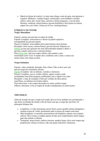 20
• Black-tie (tênue de soirée): é o traje mais chique, noite de gala, com glamour e
requinte. Mulheres: vestidos longos, sofisticados, com bordados e tecidos
nobres, saltos alto, meias finas, carteiras e bolsas pequenas, e uso de jóias.
Homens: smoking, camisa branca, gravata borboleta e faixa preta na cintura,
sapato liso com verniz. Festas ao ar livre: smoking branco.
ETIQUETA NO VESTIR
Trajes Masculinos
Esporte: camisa sem gravata ou suéter de malha.
Esporte Completo: acrescenta-se o blazer ou paletó esportivo
acompanhado de gravata esporte.
Passeio Completo: terno padrão único para homens mais formais.
Recepção: terno escuro, camisa branca, gravata discreta. Rapazes ou
homens jovens que queiram sair mais descontraídos tendem a abolir a
gravata, usando camisa lisa e camiseta branca.
Para Entrevistas: opte por roupas sóbrias, não usando e nem
misturando cores vivas. O sapato deve combinar com o cinto, e nunca use
meias claras com calças escuras.
Trajes femininos
Esporte: calça comprida, bermuda. Saia e blusa. Não se deve usar este
tipo de roupa em cerimônias oficiais.
Esporte Completo: são os tailleurs, vestidos e chemisier.
Passeio Completo: usa-se vestido, tailleur, sapato scarpin; pode
acompanhar uma bolsa pequena combinando com o sapato e/ou cinto.
Recepção: o traje de recepção é feito por vestidos de deux pièces
(saia/blusa, ou tailleur) em tecidos nobres.
Para entrevistas: evite roupas decoradas ou curtas, prefira roupas
sóbrias e discretas; evite as roupas de tecidos transparentes ou muito justas.
TIPO FÍSICO
Além da ocasião em que a roupa será usada, deve-se levar também em consideração o
tipo físico ou biótipo do cliente a fim de fazer com que a roupa lhe caia bem. Os
principais biótipos são:
• Longilineo: é o tipo manequim, pouco busto, pouco quadril, pernas alongadas e
estatura acima de 1,64m, geralmente todas as peças de roupas caem bem.
• Mini-longilíneo: as mesmas características do longilineo, apenas com estatura
inferior. Deve tomar o cuidado apenas de não usar comprimentos muito longos
para não achatar a silhueta.
• Triangular: pouco busto, ombros estreitos, quadris largos, deve usar roupas que
proporcione volume ao busto e não usar peças inferiores volumosas.
 