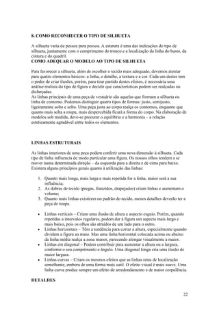 22
8. COMO RECONHECER O TIPO DE SILHUETA
A silhueta varia de pessoa para pessoa. A estatura é uma das indicações do tipo de
silhueta, juntamente com o comprimento do tronco e a localização da linha do busto, da
cintura e do quadril.
COMO ADEQUAR O MODELO AO TIPO DE SILHUETA
Para favorecer a silhueta, além de escolher o tecido mais adequado, devemos atentar
para quatro elementos básicos: a linha, o detalhe, a textura e a cor. Cada um destes tem
o poder de criar ilusões, porém, para tirar partido destes efeitos, é necessária uma
análise realista do tipo de figura e decidir que características podem ser realçadas ou
disfarçadas.
As linhas principais de uma peça de vestuário são aquelas que formam a silhueta ou
linha de contorno. Podemos distinguir quatro tipos de formas: justo, semijusto,
ligeiramente solto e solto. Uma peça justa ao corpo realça os contornos, enquanto que
quanto mais solta a roupa, mais despercebida ficará a forma do corpo. Na elaboração de
modelos sob medida, deve-se procurar o equilíbrio e a harmonia – a relação
esteticamente agradável entre todos os elementos.
LINHAS ESTRUTURAIS
As linhas interiores de uma peça podem conferir uma nova dimensão à silhueta. Cada
tipo de linha influencia de modo particular uma figura. Os nossos olhos tendem a se
mover numa determinada direção – da esquerda para a direita e de cima para baixo.
Existem alguns princípios gerais quanto à utilização das linhas:
1. Quanto mais longa, mais larga e mais repetida for a linha, maior será a sua
influência;
2. As dobras de tecido (pregas, franzidos, drapejados) criam linhas e aumentam o
volume;
3. Quanto mais linhas existirem no padrão do tecido, menos detalhes deverão ter a
peça de roupa.
• Linhas verticais – Criam uma ilusão de altura e aspecto esguio. Porém, quando
repetidas a intervalos regulares, podem dar à figura um aspecto mais largo e
mais baixo, pois os olhos são atraídos de um lado para o outro.
• Linhas horizontais – Têm a tendência para cortar a altura, especialmente quando
dividem a figura ao maio. Mas uma linha horizontal colocada acima ou abaixo
da linha média realça a zona menor, parecendo alongar visualmente a maior.
• Linhas em diagonal – Podem contribuir para aumentar a altura ou a largura,
conforme o seu comprimento e ângulo. Uma diagonal longa cria uma ilusão de
maior largura.
• Linhas curvas – Criam os mesmos efeitos que as linhas retas de localização
semelhante, embora de uma forma mais sutil. O efeito visual é mais suave. Uma
linha curva produz sempre um efeito de arredondamento e de maior corpulência.
DETALHES
 