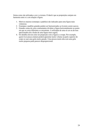 24
forma como são utilizadas a cor e a textura. O ideal é que as proporções estejam em
harmonia entre si e em relação à figura.
1. Motivos maiores (estampas e padrões) são indicados para uma figura mais
volumosa;
2. Estampas e padrões grandes podem ser harmonizados se tiverem corem suaves;
3. Grandes zonas de cores contrastantes dividem a figura horizontalmente no ponto
em que as cores diferentes se encontram. A utilização de uma só cor ou de tons
aproximados dá a ilusão de uma figura mais esguia;
4. Os detalhes devem estar em proporção com a figura e a roupa. Por exemplo,
quem tiver pouca estatura poderá aparentar muito volume na parte superior do
corpo se usar uma gola muito grande. Uma pessoa muito alta com uma gola
muito pequena pode parecer desproporcional.
 