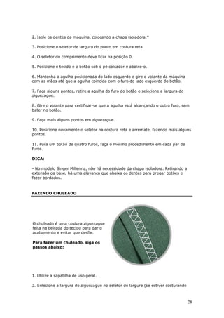28
2. Isole os dentes da máquina, colocando a chapa isoladora.*
3. Posicione o seletor de largura do ponto em costura reta.
4. O seletor do comprimento deve ficar na posição 0.
5. Posicione o tecido e o botão sob o pé calcador e abaixe-o.
6. Mantenha a agulha posicionada do lado esquerdo e gire o volante da máquina
com as mãos até que a agulha coincida com o furo do lado esquerdo do botão.
7. Faça alguns pontos, retire a agulha do furo do botão e selecione a largura do
ziguezague.
8. Gire o volante para certificar-se que a agulha está alcançando o outro furo, sem
bater no botão.
9. Faça mais alguns pontos em ziguezague.
10. Posicione novamente o seletor na costura reta e arremate, fazendo mais alguns
pontos.
11. Para um botão de quatro furos, faça o mesmo procedimento em cada par de
furos.
DICA:
- No modelo Singer Millenna, não há necessidade da chapa isoladora. Retirando a
extensão da base, há uma alavanca que abaixa os dentes para pregar botões e
fazer bordados.
FAZENDO CHULEADO
O chuleado é uma costura ziguezague
feita na beirada do tecido para dar o
acabamento e evitar que desfie.
Para fazer um chuleado, siga os
passos abaixo:
1. Utilize a sapatilha de uso geral.
2. Selecione a largura do ziguezague no seletor de largura (se estiver costurando
 