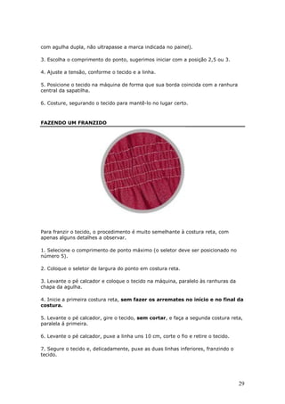 29
com agulha dupla, não ultrapasse a marca indicada no painel).
3. Escolha o comprimento do ponto, sugerimos iniciar com a posição 2,5 ou 3.
4. Ajuste a tensão, conforme o tecido e a linha.
5. Posicione o tecido na máquina de forma que sua borda coincida com a ranhura
central da sapatilha.
6. Costure, segurando o tecido para mantê-lo no lugar certo.
FAZENDO UM FRANZIDO
Para franzir o tecido, o procedimento é muito semelhante à costura reta, com
apenas alguns detalhes a observar.
1. Selecione o comprimento de ponto máximo (o seletor deve ser posicionado no
número 5).
2. Coloque o seletor de largura do ponto em costura reta.
3. Levante o pé calcador e coloque o tecido na máquina, paralelo às ranhuras da
chapa da agulha.
4. Inicie a primeira costura reta, sem fazer os arremates no início e no final da
costura.
5. Levante o pé calcador, gire o tecido, sem cortar, e faça a segunda costura reta,
paralela á primeira.
6. Levante o pé calcador, puxe a linha uns 10 cm, corte o fio e retire o tecido.
7. Segure o tecido e, delicadamente, puxe as duas linhas inferiores, franzindo o
tecido.
 