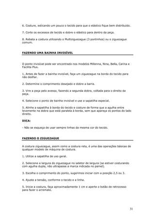 31
6. Costure, esticando um pouco o tecido para que o elástico fique bem distribuído.
7. Corte os excessos de tecido e dobre o elástico para dentro da peça.
8. Rebata a costura utilizando o Multiziguezague (3 pontinhos) ou o ziguezague
comum.
FAZENDO UMA BAINHA INVISÍVEL
O ponto invisível pode ser encontrado nos modelos Millenna, Nina, Bella, Carina e
Facilita Plus.
1. Antes de fazer a bainha invisível, faça um ziguezague na borda do tecido para
não desfiar.
2. Determine o comprimento desejado e dobre a barra.
3. Vire a peça pelo avesso, fazendo a segunda dobra, voltada para o direito da
peça.
4. Selecione o ponto de bainha invisível e use a sapatilha especial.
5. Alinhe a sapatilha à borda do tecido e costure de forma que a agulha entre
levemente na dobra que está paralela à borda, sem que apareça os pontos do lado
direito.
DICA:
- Não se esqueça de usar sempre linhas da mesma cor do tecido.
FAZENDO O ZIGUEZAGUE
A costura ziguezague, assim como a costura reta, é uma das operações básicas de
qualquer modelo de máquina de costura.
1. Utilize a sapatilha de uso geral.
2. Selecione a largura do ziguezague no seletor de largura (se estiver costurando
com agulha dupla, não ultrapasse a marca indicada no painel).
3. Escolha o comprimento do ponto, sugerimos iniciar com a posição 2,5 ou 3.
4. Ajuste a tensão, conforme o tecido e a linha.
5. Inicie a costura, faça aproximadamente 1 cm e aperte o botão de retrocesso
para fazer o arremate.
 