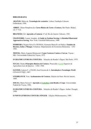 37
BIBLIOGRAFIA
ARAÚJO, Mário de. Tecnologia do vestuário. Lisboa: Fundação Calouste
Gulbenkian, 1996.
ABREU, Dener Pamplona de. Curso Básico de Corte e Costura. São Paulo: Rideel,
s/d. 3° Vol.
BRANDÃO, Gil. Aprenda a Costurar. 6ª ed. Rio de Janeiro: Ediouro, 1981.
CRAWFORD, Connie Amaden. A Guide to Fashion Sewing: A Detailed Illustrated
Approach to Sewing. New York: Fairchild Publications, 1986.
FERREIRA, Regina Silva O e PESSOA, Germana Maria B. de Pinhyo. Estudos de
Decotes, Golas e Mangas. Fortaleza: Departamento de Economia Domestica – UFC
1983.
MOURA, Maria Augusta Bittencourt. Como Costurar Cantos e Curvas. Viçosa –
MG: Universidade Federal de Viçosa, 1972
O GRANDE LIVRO DA COSTURA – Seleções do Reader’s Digest. São Paulo, 1979.
SUGAI, Chieko.Princípios Básicos de Costura. Piracicaba: Escola Superior de
Agricultura Luiz de Queiroz – USO. 1968.
SANTOS, Laércio F. e FILHO, José Ferreira de A. Introdução à Tecnologia Têxtil.
CENAI/CETIQT, 1987.
STERBLITCH, Vera. Acabamentos de Costura, Edições de Ouro: Rio de Janeiro,
1989.
SOUZA, Maria Tereza F. Aprenda a Trabalhar com Renda e Crepe. Universidade
Federal de Viçosa, 1986.
O GRANDE LIVRO DA COSTURA – Seleções do Reader’s Digest. Ambar. Porugal,
1990.
O NOVO LIVRO DA COSTURA SINGER – Edições Melhoramentos, 1989.
 