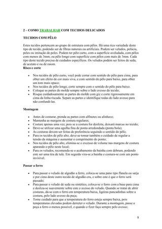 8
2 – COMO TRABALHAR COM TECIDOS DELICADOS
TECIDOS COM PÊLO
Estes tecidos pertencem ao grupo de estrutura com pêlos. Há uma rica variedade deste
tipo de tecido, podendo ser de fibras naturais ou artificiais. Podem ser veludos, pelúcia,
peles ou imitação de peles. Podem ter pêlo curto, com a superfície aveludada, com pêlos
com menos de 3mm; ou pêlo longo com superfície com pêlos com mais de 3mm. Cada
tipo deste tecido precisa de cuidados específicos. Os veludos podem ser feitos de seda,
de acetato e ou de raiom.
Risco e corte
• Nos tecidos de pêlo curto, você pode cortar com sentido do pêlo para cima, para
obter um efeito de cor mais viva, e com sentido do pêlo para baixo, para obter
um tom mais opaco;
• Nos tecidos de pêlo longo, corte sempre com o sentido do pêlo para baixo.
• Coloque as partes do molde sempre sobre o lado avesso do tecido;
• Risque cuidadosamente as partes do molde com giz e corte rigorosamente em
cima da linha riscada. Separe as partes e identifique todas do lado avesso para
não confundi-las.
Montagem
• Antes de costurar, prenda as partes com alfinetes ou alinhave;
• Mantenha as margens de costura regulares;
• Costure apenas uma vez, pois se a costura for desfeita, deixará marcas no tecido;
• Deve-se utilizar uma agulha fina de ponta arredondada (ponta bola);
• As costuras devem ser feitas de preferência seguindo o sentido do pêlo;
• Para os tecidos de pêlo alto, deve-se tomar também o cuidado de regular a
tensão da máquina e aumentar o comprimento do ponto;
• Nos tecidos de pêlo alto, elimina-se o excesso de volume nas margens de costura
aparando o pêlo neste local;
• Para os veludos, recomenda-se o acabamento da bainha com debrum, podendo
este ser uma tira de tule. Em seguida vira-se a bainha e costura-se com um ponto
invisível.
Passar a ferro
• Para passar o veludo de algodão a ferro, coloca-se uma pano tipo flanela ou sarja
e por cima deste outro tecido de algodão cru, e sobre este é que o ferro será
passado;
• Para passar o veludo de seda ou sintético, coloca-se o ferro com a base para cima
e desliza-se suavemente sobre este o avesso do veludo. Quando se tratar de abrir
costuras, dá-se com o ferro em temperatura baixa, ligeiras pancadinhas sobre a
costura, pelo lado avesso da peça;
• Tome cuidado para que a temperatura do ferro esteja sempre baixa, pois
temperaturas elevadas podem derreter o veludo. Durante a montagem, passe a
peça a ferro o menos possível, e quando o fizer faça sempre pelo avesso;
 