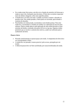 •   Se a renda exigir forro preso, este deve ter a função de entretela, de forma que a
       renda se uma a ele, formando uma tela única. O forro deve ser preso à peça por
       meio de alinhavo diagonal, sobre uma superfície plana;
   •   A bainha deve ser feita com todo o cuidado, de forma a manter o desenho na
       posição certa. Nas rendas pesadas, a barra pode ser recortada, aproveitando o
       contorno do desenho;
   •   Para bainhas em renda pesada, recomenda-se uma bainha postiça. Para uma
       renda leve, recomenda-se a bainha em rolinho ou a aplicação de uma tira para
       reforçar. Pode-se ainda optar-se pela aplicação de uma renda decorativa como
       arremate da bainha, costurada com ponto de luva ou zig-zag. Algumas rendas
       permitem que se recorte o contorno dos motivos, sendo isso suficiente para o
       acabamento da barra.

Passar a ferro

   •   Proceda cautelosamente ao passar peças com renda. A temperatura do ferro deve
       ser correspondente à fibra;
   •   A renda deve ser passada o menos possível, pelo avesso, protegida por um
       tecido;
   •   A tábua de passar deve ser bem acolchoada, por causa da delicadeza da renda.




                                                                                       12
 