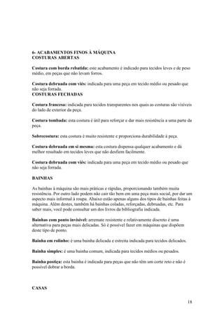 6- ACABAMENTOS FINOS À MÁQUINA
COSTURAS ABERTAS

Costura com borda rebatida: este acabamento é indicado para tecidos leves e de peso
médio, em peças que não levam forros.

Costura debruada com viés: indicada para uma peça em tecido médio ou pesado que
não seja forrada.
COSTURAS FECHADAS

Costura francesa: indicada para tecidos transparentes nos quais as costuras são visíveis
do lado de exterior da peça.

Costura tombada: esta costura é útil para reforçar e dar mais resistência a uma parte da
peça.

Sobrecostura: esta costura é muito resistente e proporciona durabilidade à peça.

Costura debruada em si mesma: esta costura dispensa qualquer acabamento e dá
melhor resultado em tecidos leves que não desfiem facilmente.

Costura debruada com viés: indicada para uma peça em tecido médio ou pesado que
não seja forrada.

BAINHAS

As bainhas à máquina são mais práticas e rápidas, proporcionando também muita
resistência. Por outro lado podem não cair tão bem em uma peça mais social, por dar um
aspecto mais informal à roupa. Abaixo estão apenas alguns dos tipos de bainhas feitas à
máquina. Além destes, também há bainhas coladas, reforçadas, debruadas, etc. Para
saber mais, você pode consultar um dos livros da bibliografia indicada.

Bainhas com ponto invisível: arremate resistente e relativamente discreto é uma
alternativa para peças mais delicadas. Só é possível fazer em máquinas que dispõem
deste tipo de ponto.

Bainha em rolinho: é uma bainha delicada e estreita indicada para tecidos delicados.

Bainha simples: é uma bainha comum, indicada para tecidos médios ou pesados.

Bainha postiça: esta bainha é indicada para peças que não têm um corte reto e não é
possível dobrar a borda.



CASAS


                                                                                       18
 