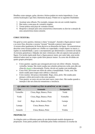 Detalhes como mangas, golas, decotes e bolsos podem ter muita importância. A sua
correta localização é que fará a harmonia da peça. Podem ter as seguintes finalidades:

   1.    Acentuar uma silhueta. Por exemplo, mangas sino em um vestido trapézio.
   2.    Dar realce a uma peça de vestuário simples.
   3.    Tornar prática uma peça de vestuário formal.
   4.    Despertar a atenção para uma característica interessante ou desviar a atenção de
         uma característica menos atraente.


COR E TEXTURA

Em geral as cores quentes, intensas e claras “avançam”, fazendo a figura parecer maior
e as cores frias, discretas e escuras “recuam” fazendo-a parecer mais esguia.
A textura afeta igualmente de forma decisiva as dimensões da figura. As características
descritas como textura podem ser o brilho ou a opacidade, o toque áspero ou macio, a
rigidez ou maleabilidade, o peso e encorpamento que determinam o caimento do tecido.
As texturas granulosas e felpudas são mais volumosas e dão um aspecto mais pesado à
figura. Um tecido rígido pode fazer a figura parecer maior, por outro lado, uma tecido
maleável adere mais ao corpo e pode fazer parecer menor. As cores são divididas em
quatro grupos principais:

   •     Cores quentes: aquelas que conseguem provocar um efeito vibrante. Amarelo,
         vermelho, laranja. São muito usadas nas coleções primavera-verão, pois dão um
         clima de alegria e descontração. Porém, devem ser usadas com moderação.
   •     Cores frias: provocam um efeito de calma e tranqüilidade. Verde, azul. São
         muito usadas para roupas mais sóbrias e clássicas.
   •     Cores neutras: têm pouca intensidade. Bege, cinza, preto. São usadas para
         atenuar o efeito provocativo das cores quentes.
   •     Tons pasteis: as cores em seu tom mais suave, mais claro. São usadas quando a
         intenção é dar um clima de romantismo e inocência.

       QUADRO DE COMBINAÇÕES HARMÔNICAS DE CORES
       Cor                      Atenuado                     Enriquecido
  Vermelho             Cinza, Bege, Branco, Preto                Verde

    Verde              Cinza, Bege, Branco, Preto              Vermelho

       Azul             Bege, Areia, Branco, Preto              Laranja

   Laranja                 Cinza, Branco, Preto                   Azul

   Amarelo                 Cinza, Branco, Preto                 Violeta

PROPORÇÃO

As relações entre as diferentes partes de um determinado modelo designam-se
proporções. Estas partes podem ser definidas pelas linhas estruturais ou resultar da

                                                                                         23
 