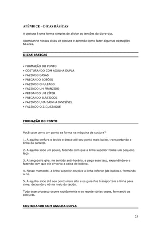 APÊNDICE – DICAS BÁSICAS

A costura é uma forma simples de aliviar as tensões do dia-a-dia.

Acompanhe nossas dicas de costura e aprenda como fazer algumas operações
básicas.


DICAS BÁSICAS



• FORMAÇÃO DO PONTO
• COSTURANDO COM AGULHA DUPLA
• FAZENDO CASAS
• PREGANDO BOTÕES
• FAZENDO CHULEADO
• FAZENDO UM FRANZIDO
• PREGANDO UM ZÍPER
• PREGANDO ELÁSTICOS
• FAZENDO UMA BAINHA INVISÍVEL
• FAZENDO O ZIGUEZAGUE




FORMAÇÃO DO PONTO



Você sabe como um ponto se forma na máquina de costura?

1. A agulha perfura o tecido e desce até seu ponto mais baixo, transportando a
linha do carretel.

2. A agulha sobe um pouco, fazendo com que a linha superior forme um pequeno
laço.

3. A lançadeira gira, no sentido anti-horário, e pega esse laço, expandindo-o e
fazendo com que ele envolva a caixa de bobina.

4. Nesse momento, a linha superior envolve a linha inferior (da bobina), formando
o nó.

5. A agulha sobe até seu ponto mais alto e os guia-fios transportam a linha para
cima, deixando o nó no meio do tecido.

Todo esse processo ocorre rapidamente e se repete várias vezes, formando as
costuras.



COSTURANDO COM AGULHA DUPLA


                                                                                   25
 