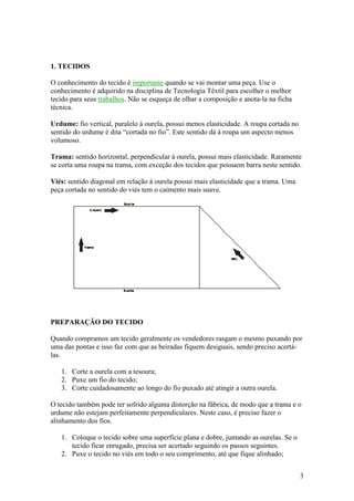 1. TECIDOS

O conhecimento do tecido é importante quando se vai montar uma peça. Use o
conhecimento é adquirido na disciplina de Tecnologia Têxtil para escolher o melhor
tecido para seus trabalhos. Não se esqueça de olhar a composição e anota-la na ficha
técnica.

Urdume: fio vertical, paralelo á ourela, possui menos elasticidade. A roupa cortada no
sentido do urdume é dita “cortada no fio”. Este sentido dá à roupa um aspecto menos
volumoso.

Trama: sentido horizontal, perpendicular à ourela, possui mais elasticidade. Raramente
se corta uma roupa na trama, com exceção dos tecidos que possuem barra neste sentido.

Viés: sentido diagonal em relação à ourela possui mais elasticidade que a trama. Uma
peça cortada no sentido do viés tem o caimento mais suave.




PREPARAÇÃO DO TECIDO

Quando compramos um tecido geralmente os vendedores rasgam o mesmo puxando por
uma das pontas e isso faz com que as beiradas fiquem desiguais, sendo preciso acertá-
las.

   1. Corte a ourela com a tesoura;
   2. Puxe um fio do tecido;
   3. Corte cuidadosamente ao longo do fio puxado até atingir a outra ourela.

O tecido também pode ter sofrido alguma distorção na fábrica, de modo que a trama e o
urdume não estejam perfeitamente perpendiculares. Neste caso, é preciso fazer o
alinhamento dos fios.

   1. Coloque o tecido sobre uma superfície plana e dobre, juntando as ourelas. Se o
      tecido ficar enrugado, precisa ser acertado seguindo os passos seguintes.
   2. Puxe o tecido no viés em todo o seu comprimento, até que fique alinhado;


                                                                                         3
 