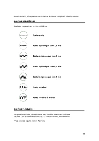 muito fechado, com pontos encavalados, aumente um pouco o comprimento.

PONTOS UTILITÁRIOS


Conheça os principais pontos utilitários.




                      Costura reta




                      Ponto ziguezague com 1,5 mm




                      Costura ziguezague com 3 mm




                      Ponto ziguezague com 4,5 mm




                      Costura ziguezague com 6 mm




                      Ponto invisível




                      Ponto invisível à direita




PONTOS FLEXÍVEIS


Os pontos flexíveis são utilizados para rebater elásticos e costurar
tecidos com elasticidade como lycra, cotton e malha, entre outros.

Veja abaixos alguns pontos flexíveis.




                                                                         34
 