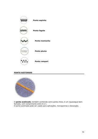 Ponto espinho




                    Ponto fagote




                      Ponto montanha




                      Ponto pluma




                      Ponto rampart




PONTO ACETINADO




O ponto acetinado, também conhecido como ponto cheio, é um ziguezague bem
fechado, com comprimento entre 0 e 1.
O ponto acetinado pode ser usado para aplicações, monogramas e decoração.




                                                                        36
 