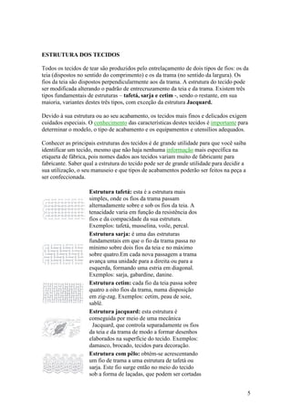 ESTRUTURA DOS TECIDOS

Todos os tecidos de tear são produzidos pelo entrelaçamento de dois tipos de fios: os da
teia (dispostos no sentido do comprimento) e os da trama (no sentido da largura). Os
fios da teia são dispostos perpendicularmente aos da trama. A estrutura do tecido pode
ser modificada alterando o padrão de entrecruzamento da teia e da trama. Existem três
tipos fundamentais de estruturas – tafetá, sarja e cetim -, sendo o restante, em sua
maioria, variantes destes três tipos, com exceção da estrutura Jacquard.

Devido à sua estrutura ou ao seu acabamento, os tecidos mais finos e delicados exigem
cuidados especiais. O conhecimento das características destes tecidos é importante para
determinar o modelo, o tipo de acabamento e os equipamentos e utensílios adequados.

Conhecer as principais estruturas dos tecidos é de grande utilidade para que você saiba
identificar um tecido, mesmo que não haja nenhuma informação mais específica na
etiqueta de fábrica, pois nomes dados aos tecidos variam muito de fabricante para
fabricante. Saber qual a estrutura do tecido pode ser de grande utilidade para decidir a
sua utilização, o seu manuseio e que tipos de acabamentos poderão ser feitos na peça a
ser confeccionada.

                    Estrutura tafetá: esta é a estrutura mais
                    simples, onde os fios da trama passam
                    alternadamente sobre e sob os fios da teia. A
                    tenacidade varia em função da resistência dos
                    fios e da compacidade da sua estrutura.
                    Exemplos: tafetá, musselina, voile, percal.
                    Estrutura sarja: é uma das estruturas
                    fundamentais em que o fio da trama passa no
                    mínimo sobre dois fios da teia e no máximo
                    sobre quatro.Em cada nova passagem a trama
                    avança uma unidade para a direita ou para a
                    esquerda, formando uma estria em diagonal.
                    Exemplos: sarja, gabardine, danine.
                    Estrutura cetim: cada fio da teia passa sobre
                    quatro a oito fios da trama, numa disposição
                    em zig-zag. Exemplos: cetim, peau de soie,
                    sablé.
                    Estrutura jacquard: esta estrutura é
                    conseguida por meio de uma mecânica
                      Jacquard, que controla separadamente os fios
                    da teia e da trama de modo a formar desenhos
                    elaborados na superfície do tecido. Exemplos:
                    damasco, brocado, tecidos para decoração.
                    Estrutura com pêlo: obtém-se acrescentando
                    um fio de trama a uma estrutura de tafetá ou
                    sarja. Este fio surge então no meio do tecido
                    sob a forma de laçadas, que podem ser cortadas


                                                                                           5
 
