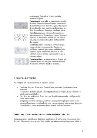 ou aparadas. Exemplos: veludo, pelúcia,
                    imitação de peles.
                    Estrutura de brocado: nesta estrutura, um fio
                    da trama forma um desenho sobre a superfície
                    da estrutura de base. Este fio segue pelo avesso,
                    de um desenho para o outro, sendo cortado no
                    final da tecelagem. Exemplo: cambraia suíça.
                    Enredamento: esta estrutura forma nós nos
                    pontos em que os fios se interceptam, formando
                    uma teia. É a estrutura encontrada nas rendas
                    em geral. Exemplos: tule, filó, parte em rede
                    das rendas.
                    Estrutura cesto: variante da estrutura tafetá.
                    Nesta estrutura cruzam-se fios duplos ou
                    múltiplos, os quais são colocados lado a lado
                    sem que sejam submetidos à torção. É uma
                    estrutura menos firme e menos durável que a
                    estrutura tafetá.
                    Estrutura Gaze: nesta estrutura os fios da teia
                    alternam-se na sua posição, tomando a forma
                    de um oito em torno dos fios da trama.




A COMPRA DO TECIDO

Ao comprar um tecido verifique os critérios abaixo:

   •   Estrutura: deve ser firme, sem fios soltos ou rompidos, de uma espessura
       uniforme.
   •   Fios: os fios da trama devem ser perpendiculares às ourelas. Caso contrário, o
       tecido está desalinhado.
   •   Cor: deve ser uniforme e firme. No caso de tecido estampado, verifique se há
       falhas na estampa.
   •   Sempre ao comprar um tecido, verifique a sua composição para saber como
       manuseá-lo durante a confecção da peça e como passar e lavar a peça já pronta.
       De preferência, anote a composição do mesmo na hora da compra.



COMO RECONHECER O AVESSO E O DIREITO DO TECIDO

Sempre devemos identificar o direito do tecido antes de cortar uma peça, pois o risco
deve ser feito sempre pelo avesso. Nos tecidos que são enrolados em peça ou tubos, o



                                                                                        6
 