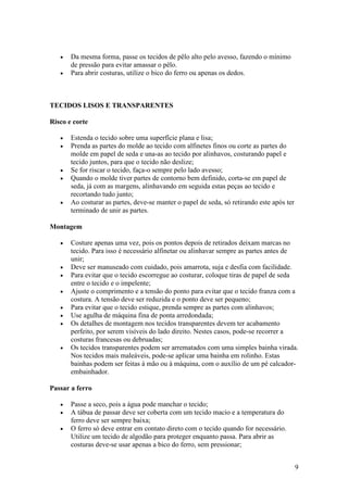 •   Da mesma forma, passe os tecidos de pêlo alto pelo avesso, fazendo o mínimo
       de pressão para evitar amassar o pêlo.
   •   Para abrir costuras, utilize o bico do ferro ou apenas os dedos.



TECIDOS LISOS E TRANSPARENTES

Risco e corte

   •   Estenda o tecido sobre uma superfície plana e lisa;
   •   Prenda as partes do molde ao tecido com alfinetes finos ou corte as partes do
       molde em papel de seda e una-as ao tecido por alinhavos, costurando papel e
       tecido juntos, para que o tecido não deslize;
   •   Se for riscar o tecido, faça-o sempre pelo lado avesso;
   •   Quando o molde tiver partes de contorno bem definido, corta-se em papel de
       seda, já com as margens, alinhavando em seguida estas peças ao tecido e
       recortando tudo junto;
   •   Ao costurar as partes, deve-se manter o papel de seda, só retirando este após ter
       terminado de unir as partes.

Montagem

   •   Costure apenas uma vez, pois os pontos depois de retirados deixam marcas no
       tecido. Para isso é necessário alfinetar ou alinhavar sempre as partes antes de
       unir;
   •   Deve ser manuseado com cuidado, pois amarrota, suja e desfia com facilidade.
   •   Para evitar que o tecido escorregue ao costurar, coloque tiras de papel de seda
       entre o tecido e o impelente;
   •   Ajuste o comprimento e a tensão do ponto para evitar que o tecido franza com a
       costura. A tensão deve ser reduzida e o ponto deve ser pequeno;
   •   Para evitar que o tecido estique, prenda sempre as partes com alinhavos;
   •   Use agulha de máquina fina de ponta arredondada;
   •   Os detalhes de montagem nos tecidos transparentes devem ter acabamento
       perfeito, por serem visíveis do lado direito. Nestes casos, pode-se recorrer a
       costuras francesas ou debruadas;
   •   Os tecidos transparentes podem ser arrematados com uma simples bainha virada.
       Nos tecidos mais maleáveis, pode-se aplicar uma bainha em rolinho. Estas
       bainhas podem ser feitas à mão ou à máquina, com o auxílio de um pé calcador-
       embainhador.

Passar a ferro

   •   Passe a seco, pois a água pode manchar o tecido;
   •   A tábua de passar deve ser coberta com um tecido macio e a temperatura do
       ferro deve ser sempre baixa;
   •   O ferro só deve entrar em contato direto com o tecido quando for necessário.
       Utilize um tecido de algodão para proteger enquanto passa. Para abrir as
       costuras deve-se usar apenas a bico do ferro, sem pressionar;


                                                                                           9
 