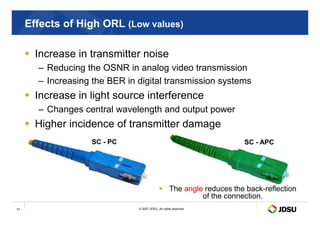 Effects of High ORL (Low values)
 Increase in transmitter noise
– Reducing the OSNR in analog video transmission
– Increasing the BER in digital transmission systems
 Increase in light source interference
– Changes central wavelength and output power
© 2007 JDSU. All rights reserved.
11
– Changes central wavelength and output power
 Higher incidence of transmitter damage
 The angle reduces the back-reflection
of the connection.
SC - PC SC - APC
 