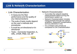 Link  Network Characterization
 Link Characterization
– It measures the fiber
performance and the quality of
any interconnections
– The suite of tests mostly depend
on the user’s methods and
procedures
– It could be uni-directional or bi-
 Network Characterization
– It provides the network baseline
measurements before turning the
transmission system up.
– Network Characterization includes
measurements through the optical
amplifiers, dispersion compensators,
and any elements in line.
– It is a limited suite of tests as
compared to Link Characterization
© 2007 JDSU. All rights reserved.
23
– It could be uni-directional or bi-
directional
– Tests – Connector Inspection, IL,
ORL, OTDR, PMD, CD, AP
compared to Link Characterization
Point B
Point A
CWDM/DWDM
Optical
Network
Optical Amp.
Video
Headend
DWD
M
Optica
l
Netwo
rk
ROADM
Optical Amplifier
Router
 