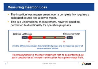 Measuring Insertion Loss
 The insertion loss measurement over a complete link requires a
calibrated source and a power meter.
 This is a unidirectional measurement, however could be
performed bi-directionally for operation purposes
Calibrated Light Source Optical power meter
© 2007 JDSU. All rights reserved.
27
Calibrated Light Source
d
B
m
W
M
e
n
u
Ca
nc
el
d
B
2s
Perm
Optical power meter
d
B
m
W
d
B
Pt Pr
This measurement is the most important test to be performed, as
each combination of transmitter/receiver has a power range limit.
It is the difference between the transmitted power and the received power at
the each end of the link
 