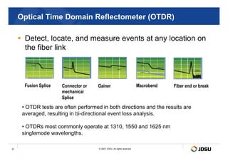 Optical Time Domain Reflectometer (OTDR)
 Detect, locate, and measure events at any location on
the fiber link
© 2007 JDSU. All rights reserved.
31
Fusion Splice Connector or
mechanical
Splice
Gainer
• OTDR tests are often performed in both directions and the results are
averaged, resulting in bi-directional event loss analysis.
• OTDRs most commonly operate at 1310, 1550 and 1625 nm
singlemode wavelengths.
Macrobend Fiber end or break
 