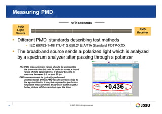 10 seconds
PMD
Light
Source
Measuring PMD
 Different PMD standards describing test methods
• IEC 60793-1-48/ ITU-T G.650.2/ EIA/TIA Standard FOTP-XXX
 The broadband source sends a polarized light which is analyzed
by a spectrum analyzer after passing through a polarizer
PMD
Receiver
© 2007 JDSU. All rights reserved.
33
ps
by a spectrum analyzer after passing through a polarizer
The PMD measurement range should be compatible
the transmission bit rate. In order to cover a broad
range of field applications, it should be able to
measure between 0.1 ps and 60 ps.
PMD measurement is typically performed
unidirectional. When PMD results are too close to
the system limits, it may be required to perform a
long term measurement analysis in order to get a
better picture of the variation over the time.
 