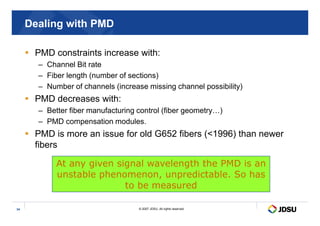 Dealing with PMD
 PMD constraints increase with:
– Channel Bit rate
– Fiber length (number of sections)
– Number of channels (increase missing channel possibility)
 PMD decreases with:
– Better fiber manufacturing control (fiber geometry…)
© 2007 JDSU. All rights reserved.
34
– Better fiber manufacturing control (fiber geometry…)
– PMD compensation modules.
 PMD is more an issue for old G652 fibers (1996) than newer
fibers
At any given signal wavelength the PMD is an
unstable phenomenon, unpredictable. So has
to be measured
 