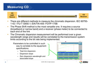 Measuring CD
 There are different methods to measure the chromatic dispersion. IEC 60793-
1-42 / ITU-T G650.1; EIA/TIA-455- FOTP-175B
 The Phase Shift method is the most versatile one. It requires a source
(broadband or narrow band) and a receiver (phase meter) to be connected to
each end of the link
 The Chromatic dispersion measurement will be performed over a given
CD
Light
Source
CD
Receiver
© 2007 JDSU. All rights reserved.
35
 The Chromatic dispersion measurement will be performed over a given
wavelength range and results will be correlated to the transmission system
limits according to the bit rate being implemented.
Parameters to be controlled in such
way to correlate to the equipment
specifications:
– Total link dispersion.
– Dispersion slope
– Zero dispersion wavelength and
associated slope
 