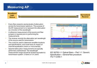 Measuring AP
 Every fiber presents varying levels of attenuation
across the transmission spectrum. The purpose of
the AP measurement is to represent the attenuation
as a function of the wavelength.
 A reference measurement of the source and fiber
jumpers is required prior to performing the
Water peak
Broadband
Light
Source
Narrowband
Receiver
© 2007 JDSU. All rights reserved.
36
jumpers is required prior to performing the
measurements.
 The receiver records the attenuation per wavelength
of the source used for transmission.
 This could be used to determine amplifier locations
and specifications, and could have an impact on
channel equalization (macro or micro-bends).
 Spectral attenuation measurements are typically
performed unidirectional. The wavelength
measurement range should be at least equivalent to
transmission system: C-band or C+L band.
IEC 60793-1-1 Optical fibers – Part 1-1: Generic
Specification – GeneralTest procedure
ITU-T G.650.1
C+L DWDM Band AP results
 