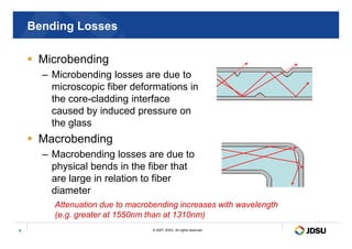 Bending Losses
 Microbending
– Microbending losses are due to
microscopic fiber deformations in
the core-cladding interface
caused by induced pressure on
the glass
© 2007 JDSU. All rights reserved.
9
the glass
 Macrobending
– Macrobending losses are due to
physical bends in the fiber that
are large in relation to fiber
diameter
Attenuation due to macrobending increases with wavelength
(e.g. greater at 1550nm than at 1310nm)
 