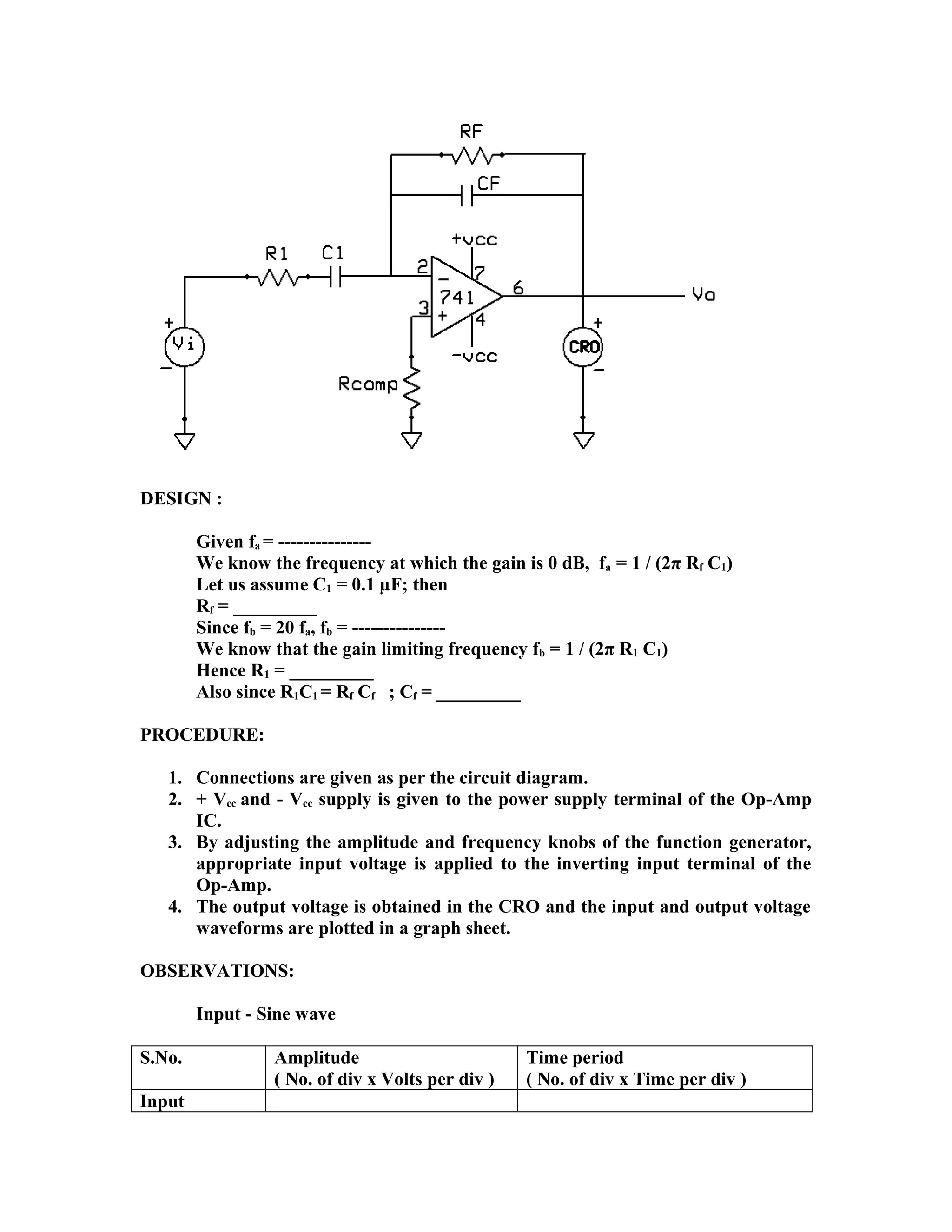 DESIGN :
Given fa = ---------------
We know the frequency at which the gain is 0 dB, fa = 1 / (2π Rf C1)
Let us assume C1 = 0.1 µF; then
Rf = _________
Since fb = 20 fa, fb = ---------------
We know that the gain limiting frequency fb = 1 / (2π R1 C1)
Hence R1 = _________
Also since R1C1 = Rf Cf ; Cf = _________
PROCEDURE:
1. Connections are given as per the circuit diagram.
2. + Vcc and - Vcc supply is given to the power supply terminal of the Op-Amp
IC.
3. By adjusting the amplitude and frequency knobs of the function generator,
appropriate input voltage is applied to the inverting input terminal of the
Op-Amp.
4. The output voltage is obtained in the CRO and the input and output voltage
waveforms are plotted in a graph sheet.
OBSERVATIONS:
Input - Sine wave
S.No. Amplitude
( No. of div x Volts per div )
Time period
( No. of div x Time per div )
Input
 