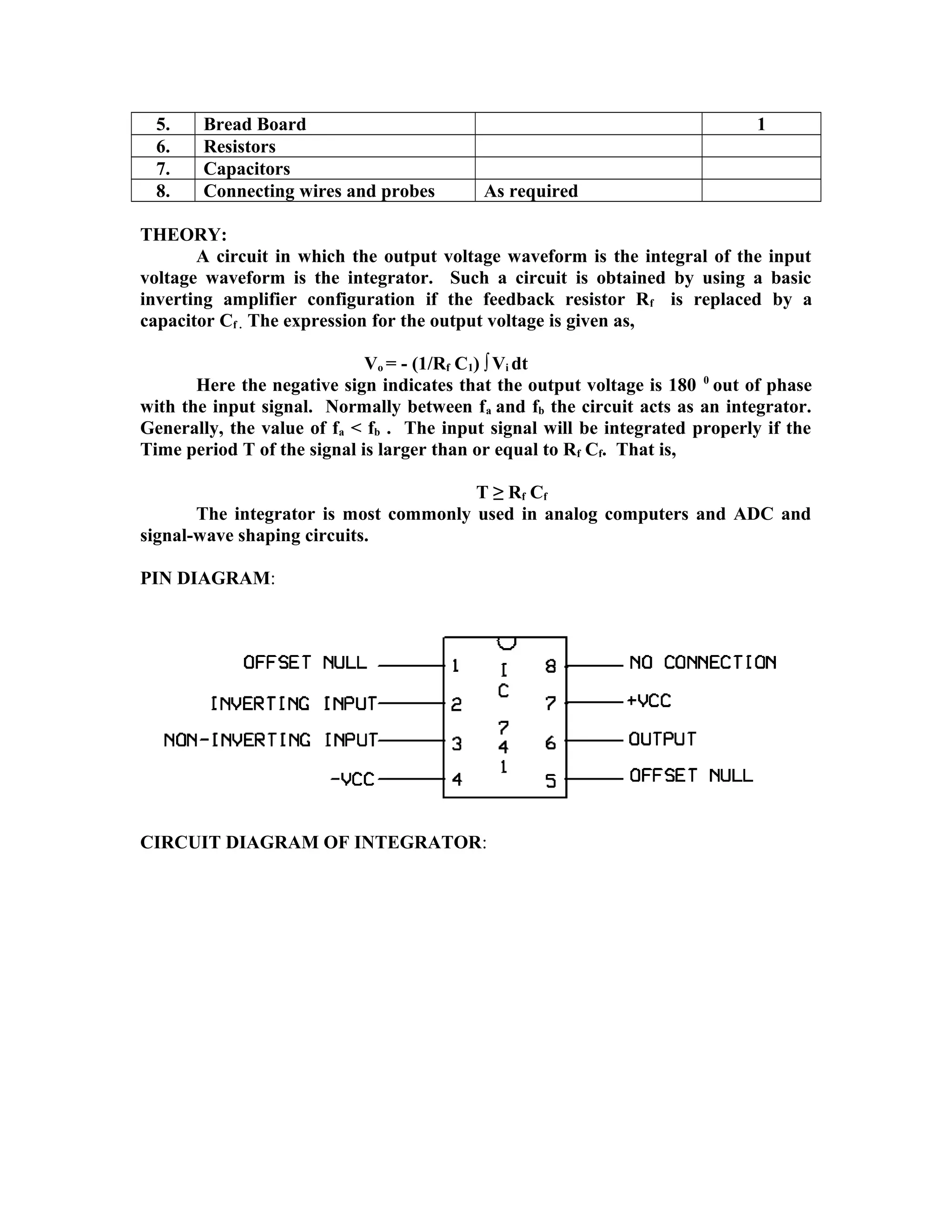 5. Bread Board 1
6. Resistors
7. Capacitors
8. Connecting wires and probes As required
THEORY:
A circuit in which the output voltage waveform is the integral of the input
voltage waveform is the integrator. Such a circuit is obtained by using a basic
inverting amplifier configuration if the feedback resistor Rf is replaced by a
capacitor Cf . The expression for the output voltage is given as,
Vo = - (1/Rf C1) ∫Vi dt
Here the negative sign indicates that the output voltage is 180 0
out of phase
with the input signal. Normally between fa and fb the circuit acts as an integrator.
Generally, the value of fa < fb . The input signal will be integrated properly if the
Time period T of the signal is larger than or equal to Rf Cf. That is,
T ≥ Rf Cf
The integrator is most commonly used in analog computers and ADC and
signal-wave shaping circuits.
PIN DIAGRAM:
CIRCUIT DIAGRAM OF INTEGRATOR:
 