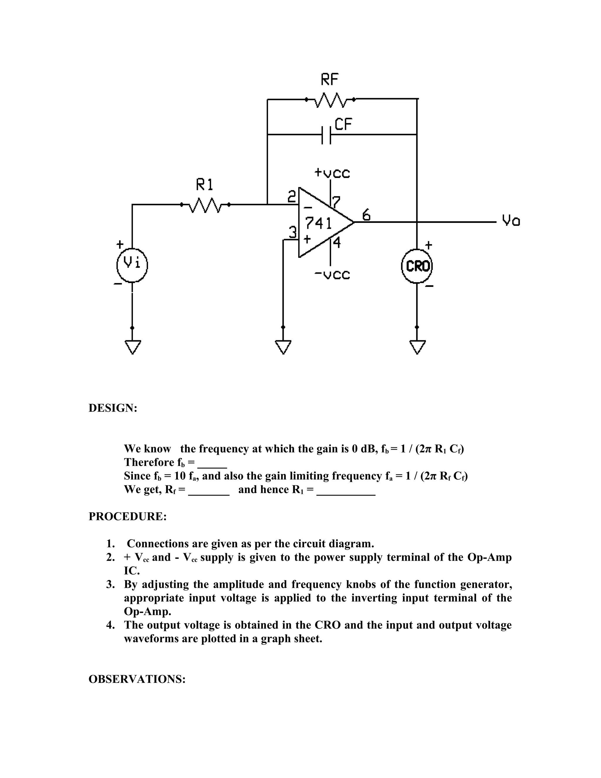 DESIGN:
We know the frequency at which the gain is 0 dB, fb = 1 / (2π R1 Cf)
Therefore fb = _____
Since fb = 10 fa, and also the gain limiting frequency fa = 1 / (2π Rf Cf)
We get, Rf = _______ and hence R1 = __________
PROCEDURE:
1. Connections are given as per the circuit diagram.
2. + Vcc and - Vcc supply is given to the power supply terminal of the Op-Amp
IC.
3. By adjusting the amplitude and frequency knobs of the function generator,
appropriate input voltage is applied to the inverting input terminal of the
Op-Amp.
4. The output voltage is obtained in the CRO and the input and output voltage
waveforms are plotted in a graph sheet.
OBSERVATIONS:
 