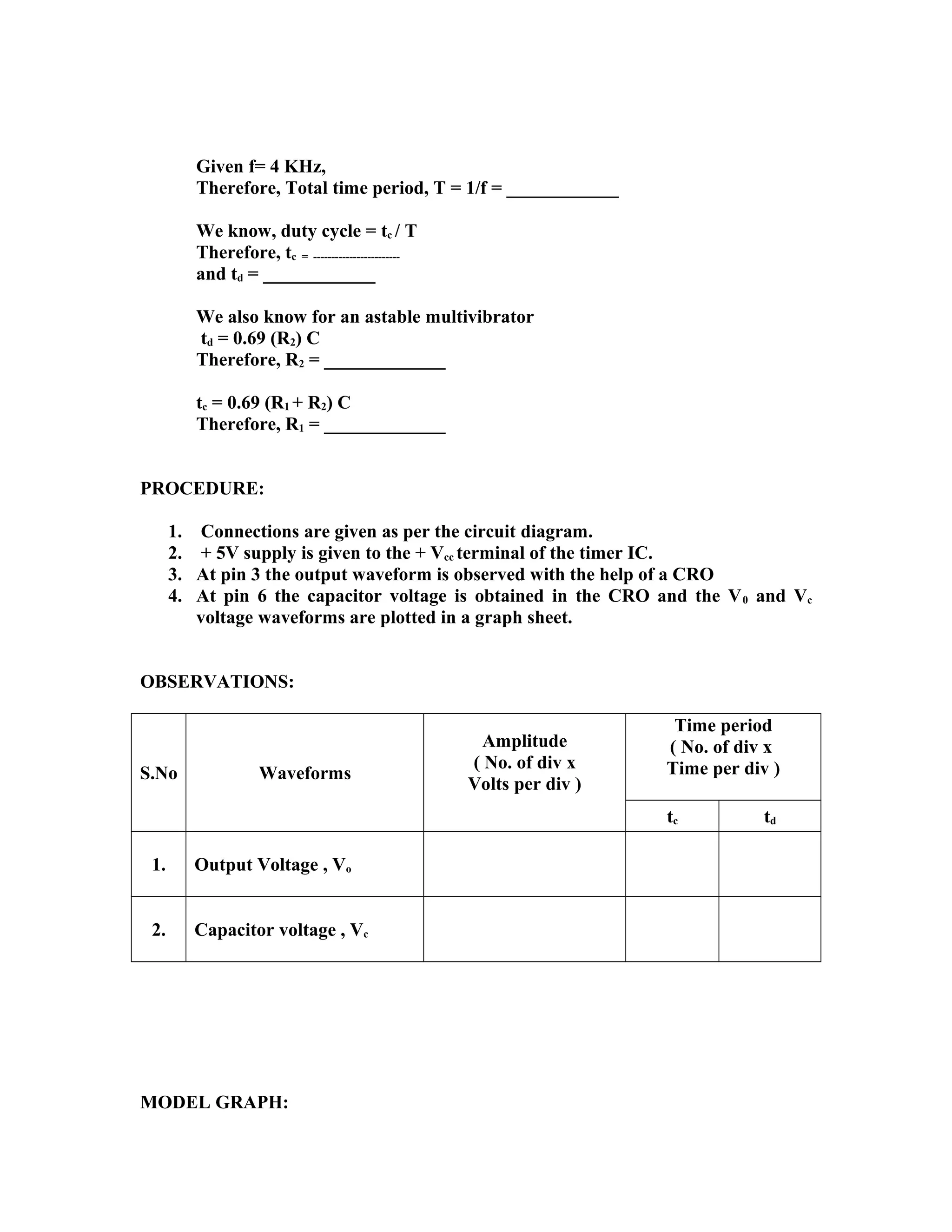 Given f= 4 KHz,
Therefore, Total time period, T = 1/f = ____________
We know, duty cycle = tc / T
Therefore, tc = ------------------------
and td = ____________
We also know for an astable multivibrator
td = 0.69 (R2) C
Therefore, R2 = _____________
tc = 0.69 (R1 + R2) C
Therefore, R1 = _____________
PROCEDURE:
1. Connections are given as per the circuit diagram.
2. + 5V supply is given to the + Vcc terminal of the timer IC.
3. At pin 3 the output waveform is observed with the help of a CRO
4. At pin 6 the capacitor voltage is obtained in the CRO and the V0 and Vc
voltage waveforms are plotted in a graph sheet.
OBSERVATIONS:
S.No Waveforms
Amplitude
( No. of div x
Volts per div )
Time period
( No. of div x
Time per div )
tc td
1. Output Voltage , Vo
2. Capacitor voltage , Vc
MODEL GRAPH:
 
