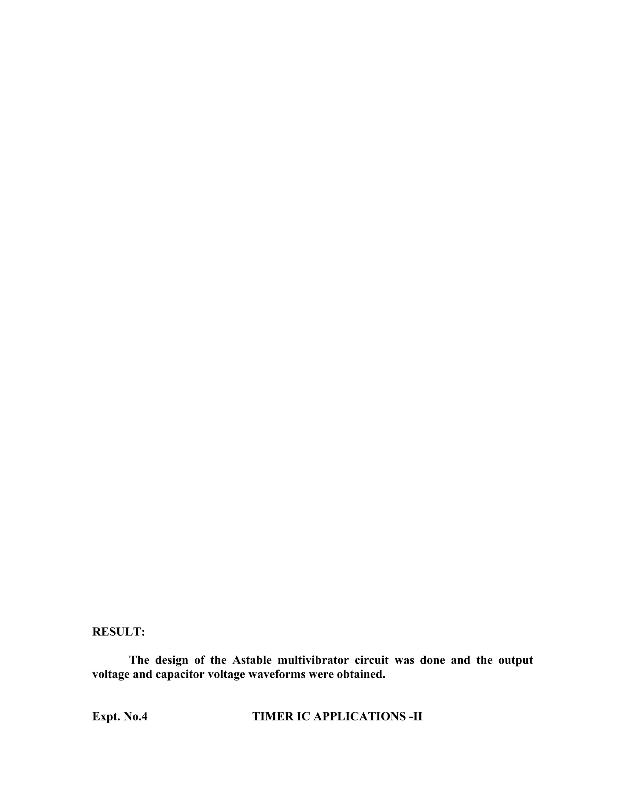 RESULT:
The design of the Astable multivibrator circuit was done and the output
voltage and capacitor voltage waveforms were obtained.
Expt. No.4 TIMER IC APPLICATIONS -II
 