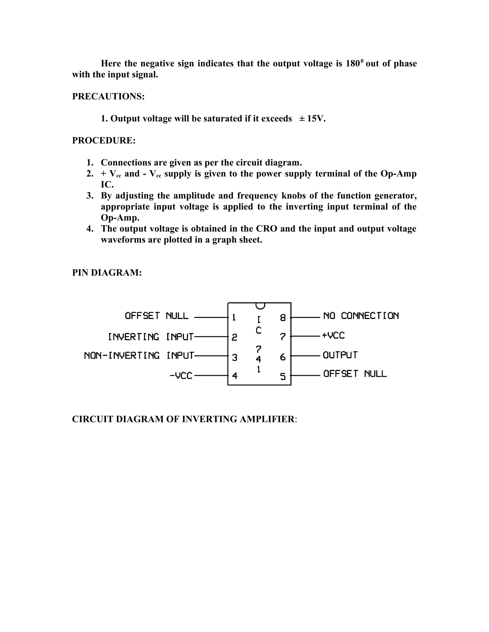 Here the negative sign indicates that the output voltage is 1800
out of phase
with the input signal.
PRECAUTIONS:
1. Output voltage will be saturated if it exceeds ± 15V.
PROCEDURE:
1. Connections are given as per the circuit diagram.
2. + Vcc and - Vcc supply is given to the power supply terminal of the Op-Amp
IC.
3. By adjusting the amplitude and frequency knobs of the function generator,
appropriate input voltage is applied to the inverting input terminal of the
Op-Amp.
4. The output voltage is obtained in the CRO and the input and output voltage
waveforms are plotted in a graph sheet.
PIN DIAGRAM:
CIRCUIT DIAGRAM OF INVERTING AMPLIFIER:
 