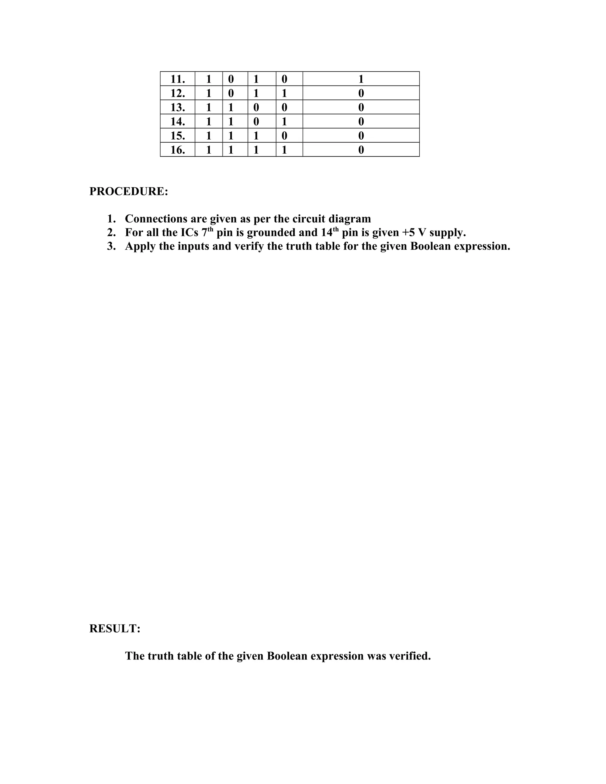 11. 1 0 1 0 1
12. 1 0 1 1 0
13. 1 1 0 0 0
14. 1 1 0 1 0
15. 1 1 1 0 0
16. 1 1 1 1 0
PROCEDURE:
1. Connections are given as per the circuit diagram
2. For all the ICs 7th
pin is grounded and 14th
pin is given +5 V supply.
3. Apply the inputs and verify the truth table for the given Boolean expression.
RESULT:
The truth table of the given Boolean expression was verified.
 
