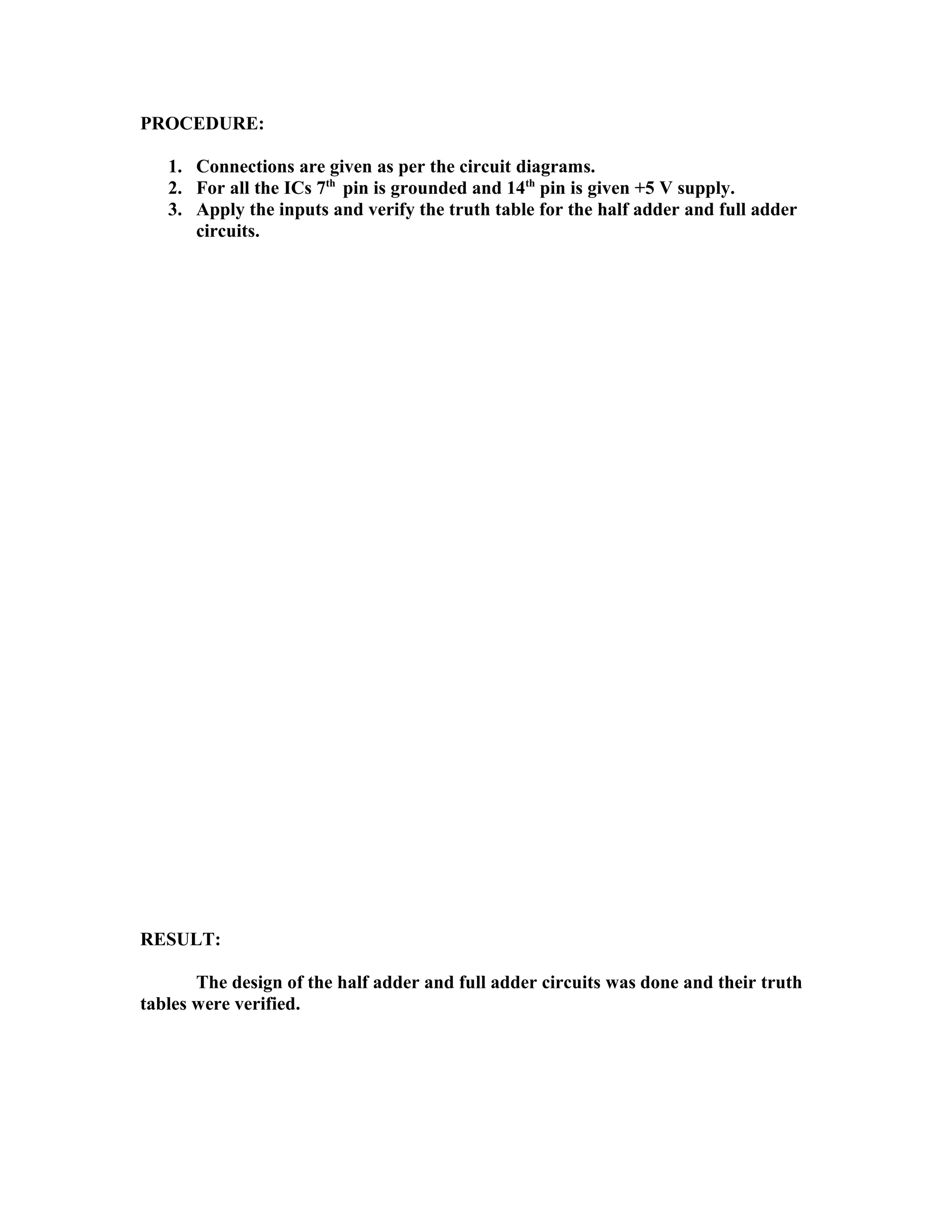 PROCEDURE:
1. Connections are given as per the circuit diagrams.
2. For all the ICs 7th
pin is grounded and 14th
pin is given +5 V supply.
3. Apply the inputs and verify the truth table for the half adder and full adder
circuits.
RESULT:
The design of the half adder and full adder circuits was done and their truth
tables were verified.
 