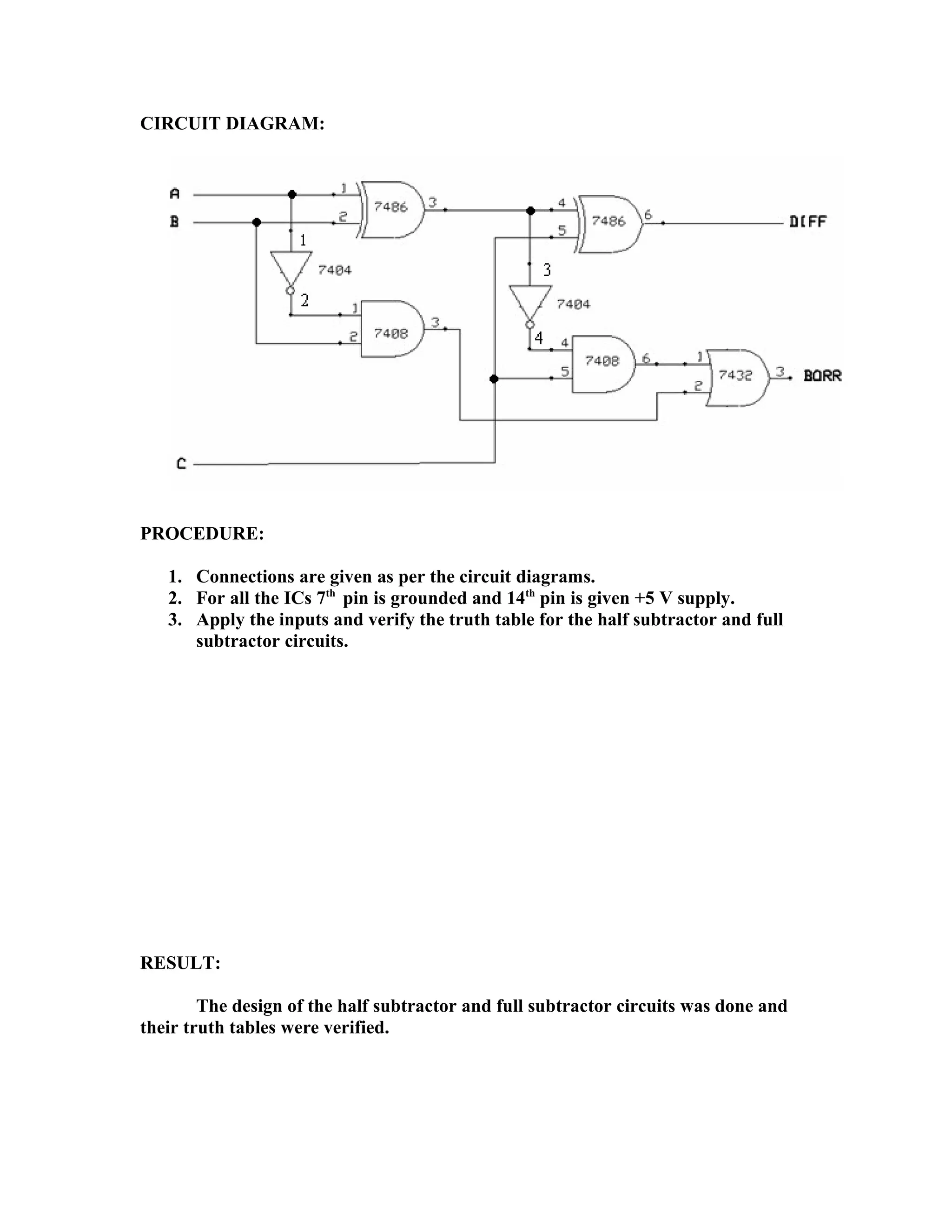 CIRCUIT DIAGRAM:
PROCEDURE:
1. Connections are given as per the circuit diagrams.
2. For all the ICs 7th
pin is grounded and 14th
pin is given +5 V supply.
3. Apply the inputs and verify the truth table for the half subtractor and full
subtractor circuits.
RESULT:
The design of the half subtractor and full subtractor circuits was done and
their truth tables were verified.
 