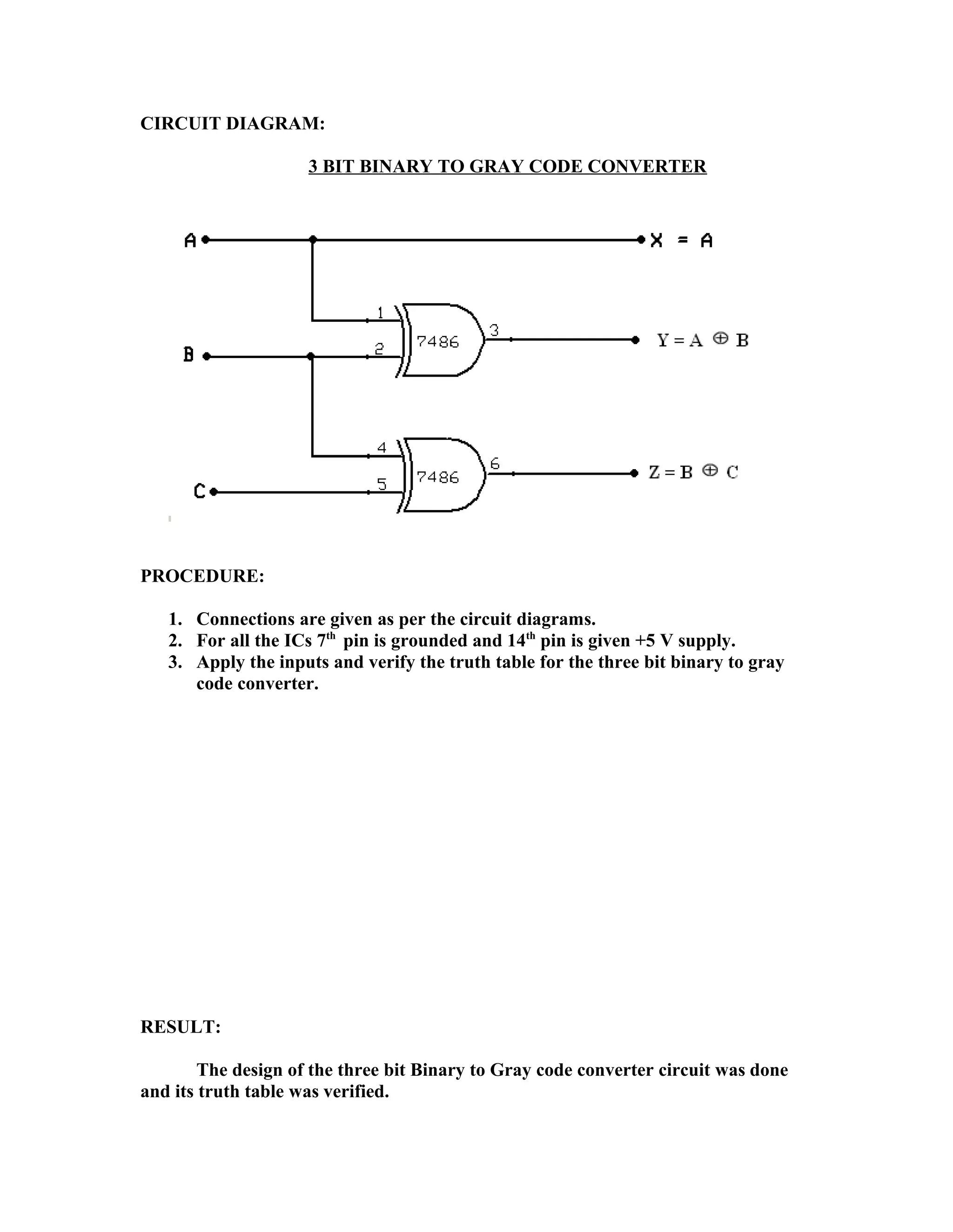 CIRCUIT DIAGRAM:
3 BIT BINARY TO GRAY CODE CONVERTER
PROCEDURE:
1. Connections are given as per the circuit diagrams.
2. For all the ICs 7th
pin is grounded and 14th
pin is given +5 V supply.
3. Apply the inputs and verify the truth table for the three bit binary to gray
code converter.
RESULT:
The design of the three bit Binary to Gray code converter circuit was done
and its truth table was verified.
 