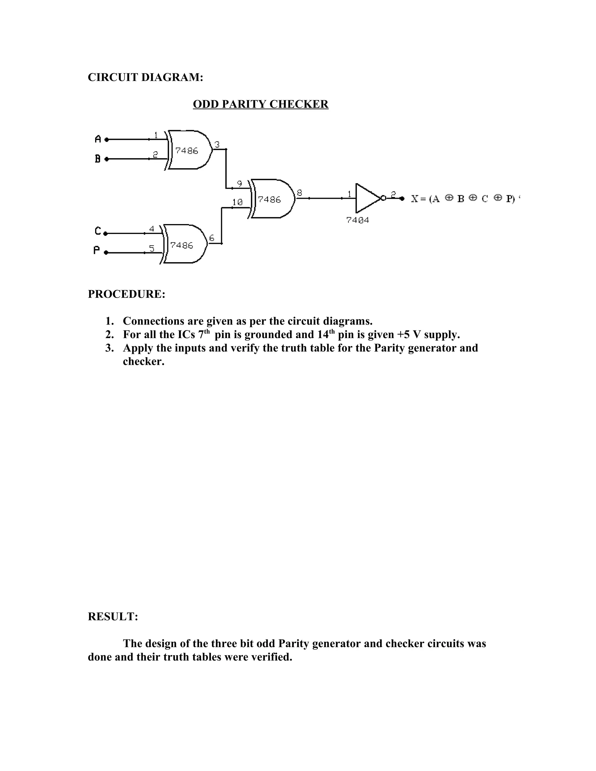 CIRCUIT DIAGRAM:
ODD PARITY CHECKER
PROCEDURE:
1. Connections are given as per the circuit diagrams.
2. For all the ICs 7th
pin is grounded and 14th
pin is given +5 V supply.
3. Apply the inputs and verify the truth table for the Parity generator and
checker.
RESULT:
The design of the three bit odd Parity generator and checker circuits was
done and their truth tables were verified.
 