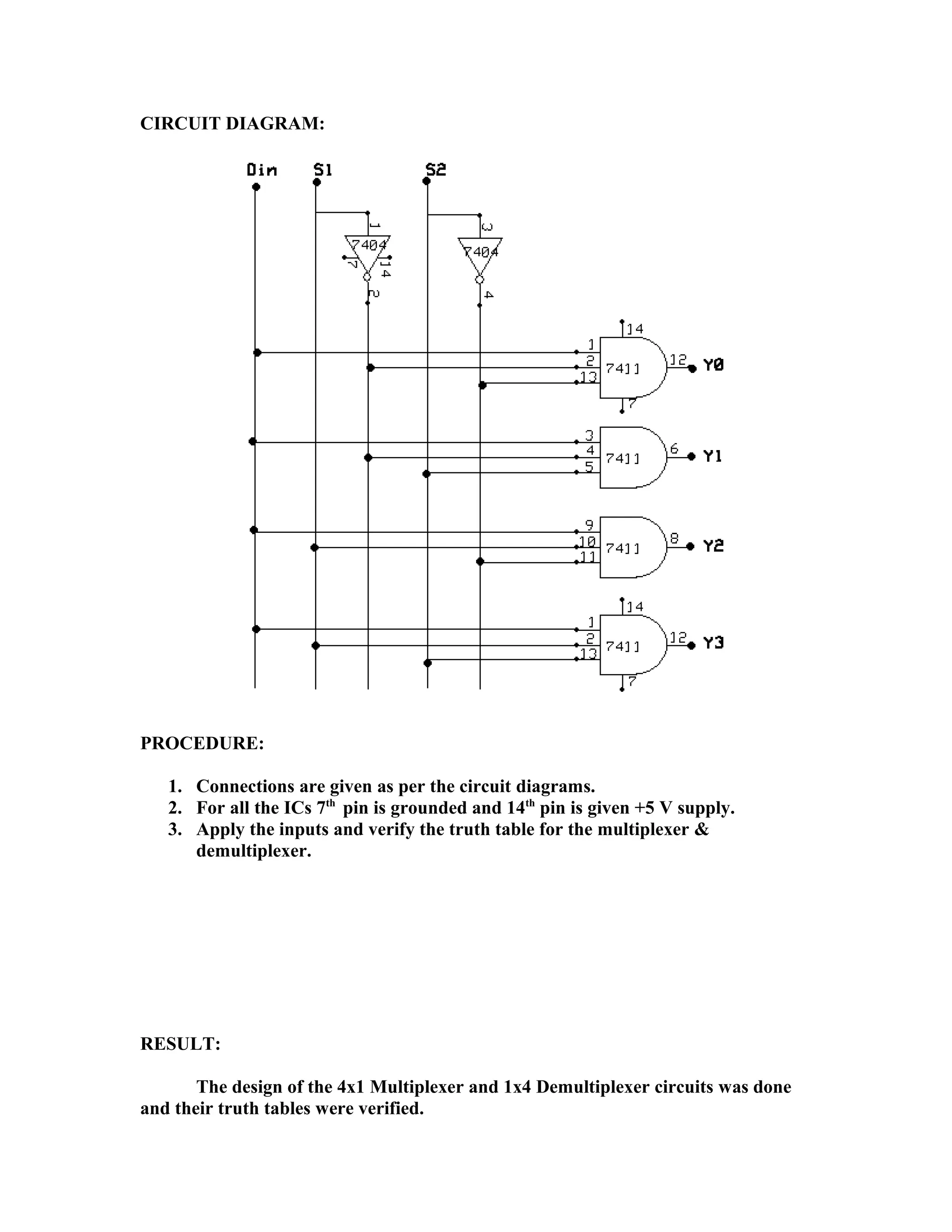 CIRCUIT DIAGRAM:
PROCEDURE:
1. Connections are given as per the circuit diagrams.
2. For all the ICs 7th
pin is grounded and 14th
pin is given +5 V supply.
3. Apply the inputs and verify the truth table for the multiplexer &
demultiplexer.
RESULT:
The design of the 4x1 Multiplexer and 1x4 Demultiplexer circuits was done
and their truth tables were verified.
 