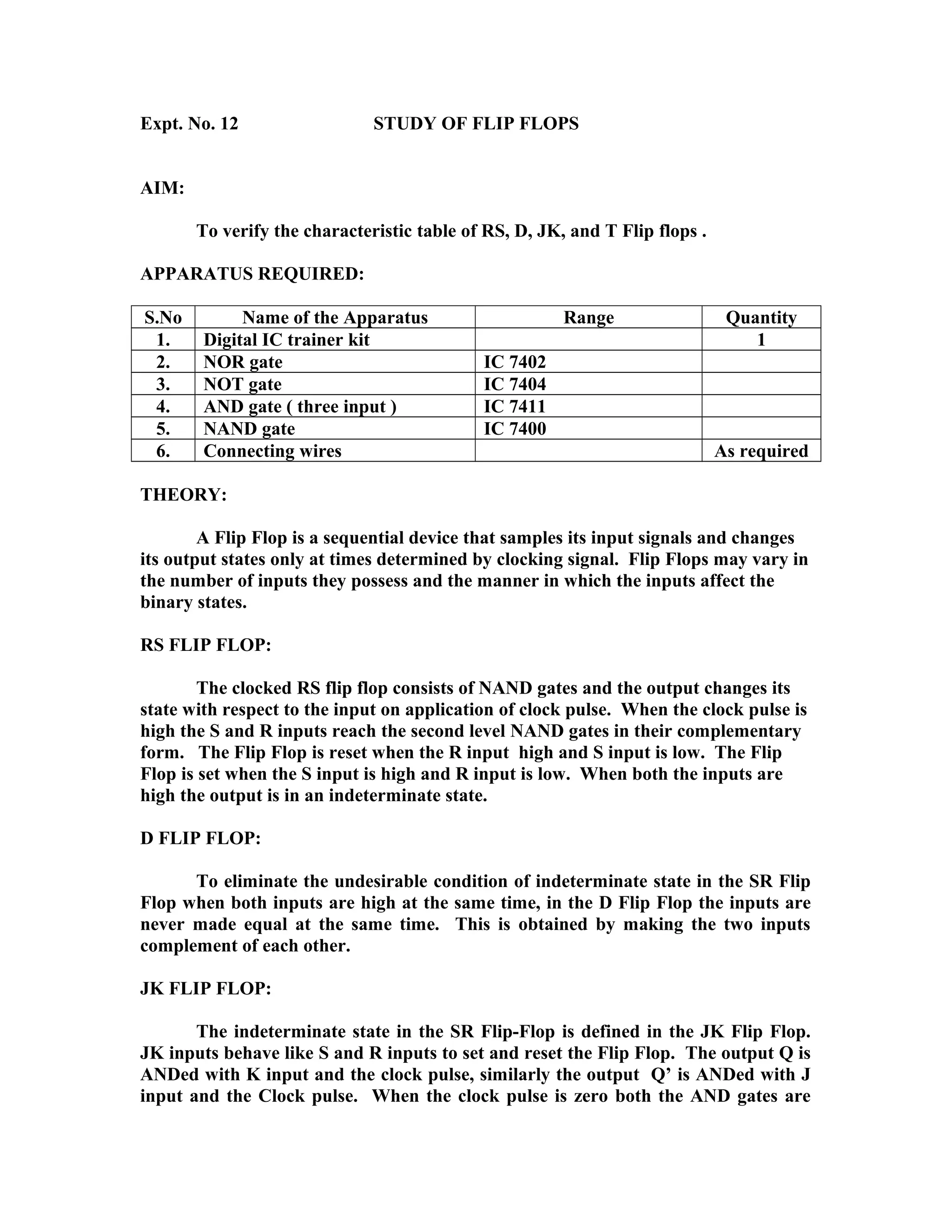 Expt. No. 12 STUDY OF FLIP FLOPS
AIM:
To verify the characteristic table of RS, D, JK, and T Flip flops .
APPARATUS REQUIRED:
S.No Name of the Apparatus Range Quantity
1. Digital IC trainer kit 1
2. NOR gate IC 7402
3. NOT gate IC 7404
4. AND gate ( three input ) IC 7411
5. NAND gate IC 7400
6. Connecting wires As required
THEORY:
A Flip Flop is a sequential device that samples its input signals and changes
its output states only at times determined by clocking signal. Flip Flops may vary in
the number of inputs they possess and the manner in which the inputs affect the
binary states.
RS FLIP FLOP:
The clocked RS flip flop consists of NAND gates and the output changes its
state with respect to the input on application of clock pulse. When the clock pulse is
high the S and R inputs reach the second level NAND gates in their complementary
form. The Flip Flop is reset when the R input high and S input is low. The Flip
Flop is set when the S input is high and R input is low. When both the inputs are
high the output is in an indeterminate state.
D FLIP FLOP:
To eliminate the undesirable condition of indeterminate state in the SR Flip
Flop when both inputs are high at the same time, in the D Flip Flop the inputs are
never made equal at the same time. This is obtained by making the two inputs
complement of each other.
JK FLIP FLOP:
The indeterminate state in the SR Flip-Flop is defined in the JK Flip Flop.
JK inputs behave like S and R inputs to set and reset the Flip Flop. The output Q is
ANDed with K input and the clock pulse, similarly the output Q’ is ANDed with J
input and the Clock pulse. When the clock pulse is zero both the AND gates are
 