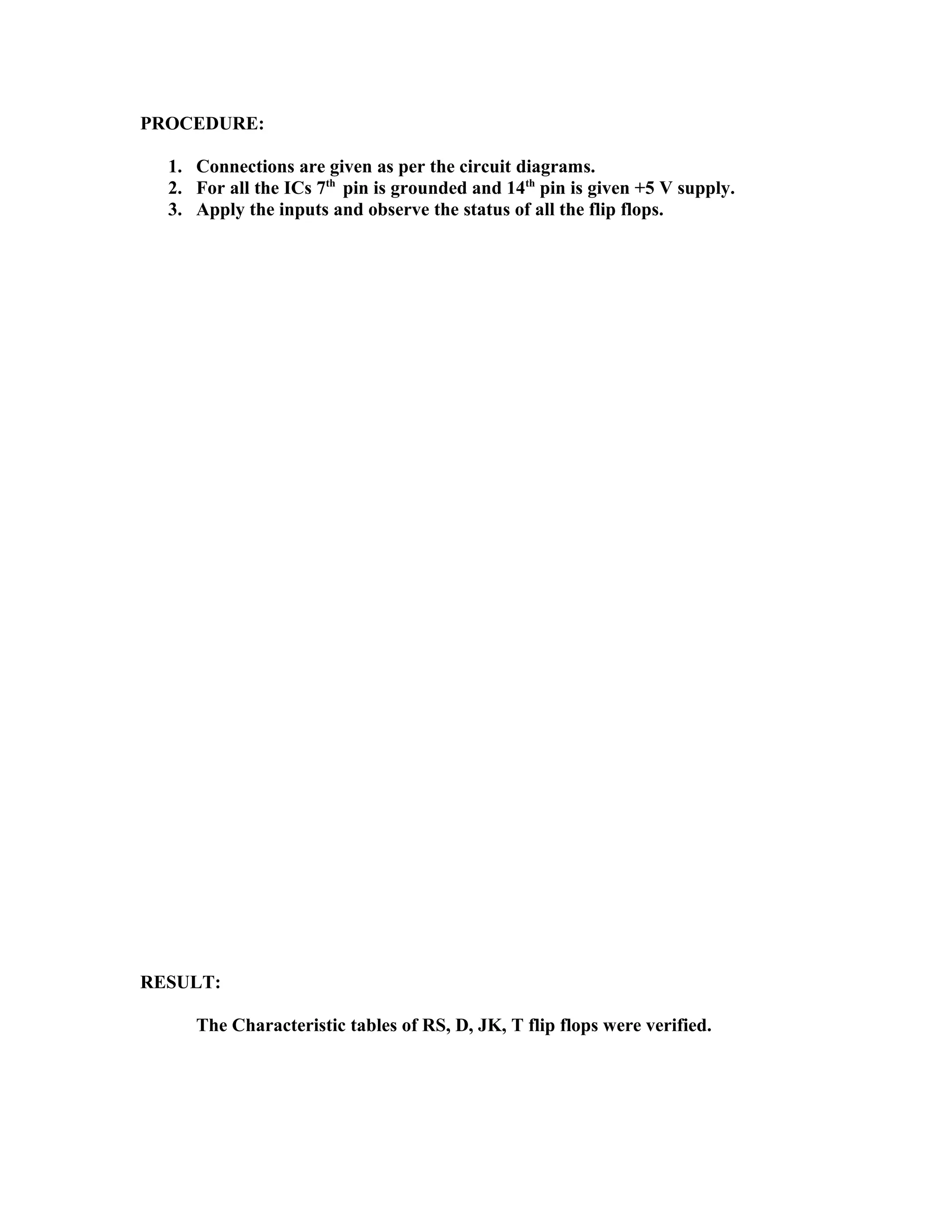 PROCEDURE:
1. Connections are given as per the circuit diagrams.
2. For all the ICs 7th
pin is grounded and 14th
pin is given +5 V supply.
3. Apply the inputs and observe the status of all the flip flops.
RESULT:
The Characteristic tables of RS, D, JK, T flip flops were verified.
 