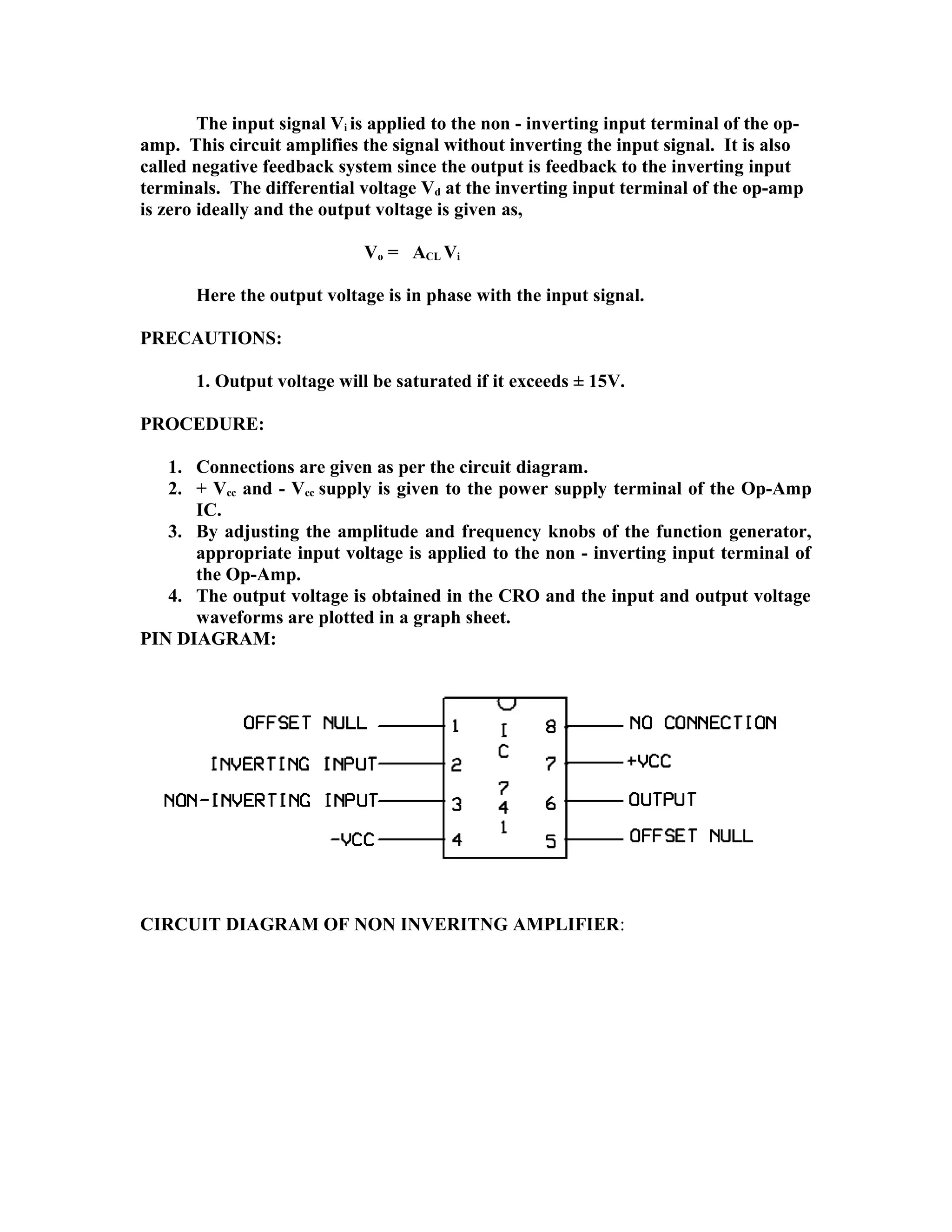 The input signal Vi is applied to the non - inverting input terminal of the op-
amp. This circuit amplifies the signal without inverting the input signal. It is also
called negative feedback system since the output is feedback to the inverting input
terminals. The differential voltage Vd at the inverting input terminal of the op-amp
is zero ideally and the output voltage is given as,
Vo = ACL Vi
Here the output voltage is in phase with the input signal.
PRECAUTIONS:
1. Output voltage will be saturated if it exceeds ± 15V.
PROCEDURE:
1. Connections are given as per the circuit diagram.
2. + Vcc and - Vcc supply is given to the power supply terminal of the Op-Amp
IC.
3. By adjusting the amplitude and frequency knobs of the function generator,
appropriate input voltage is applied to the non - inverting input terminal of
the Op-Amp.
4. The output voltage is obtained in the CRO and the input and output voltage
waveforms are plotted in a graph sheet.
PIN DIAGRAM:
CIRCUIT DIAGRAM OF NON INVERITNG AMPLIFIER:
 