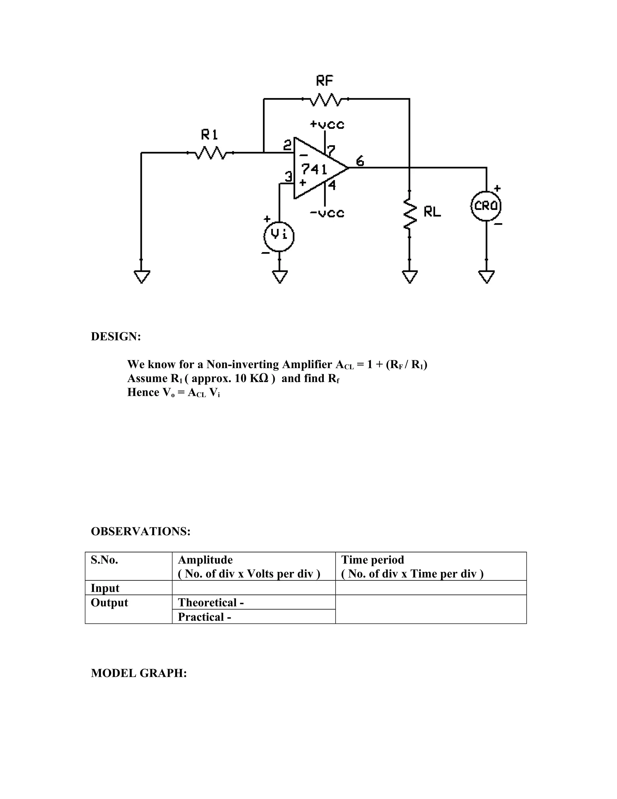 DESIGN:
We know for a Non-inverting Amplifier ACL = 1 + (RF / R1)
Assume R1 ( approx. 10 KΩ ) and find Rf
Hence Vo = ACL Vi
OBSERVATIONS:
S.No. Amplitude
( No. of div x Volts per div )
Time period
( No. of div x Time per div )
Input
Output Theoretical -
Practical -
MODEL GRAPH:
 