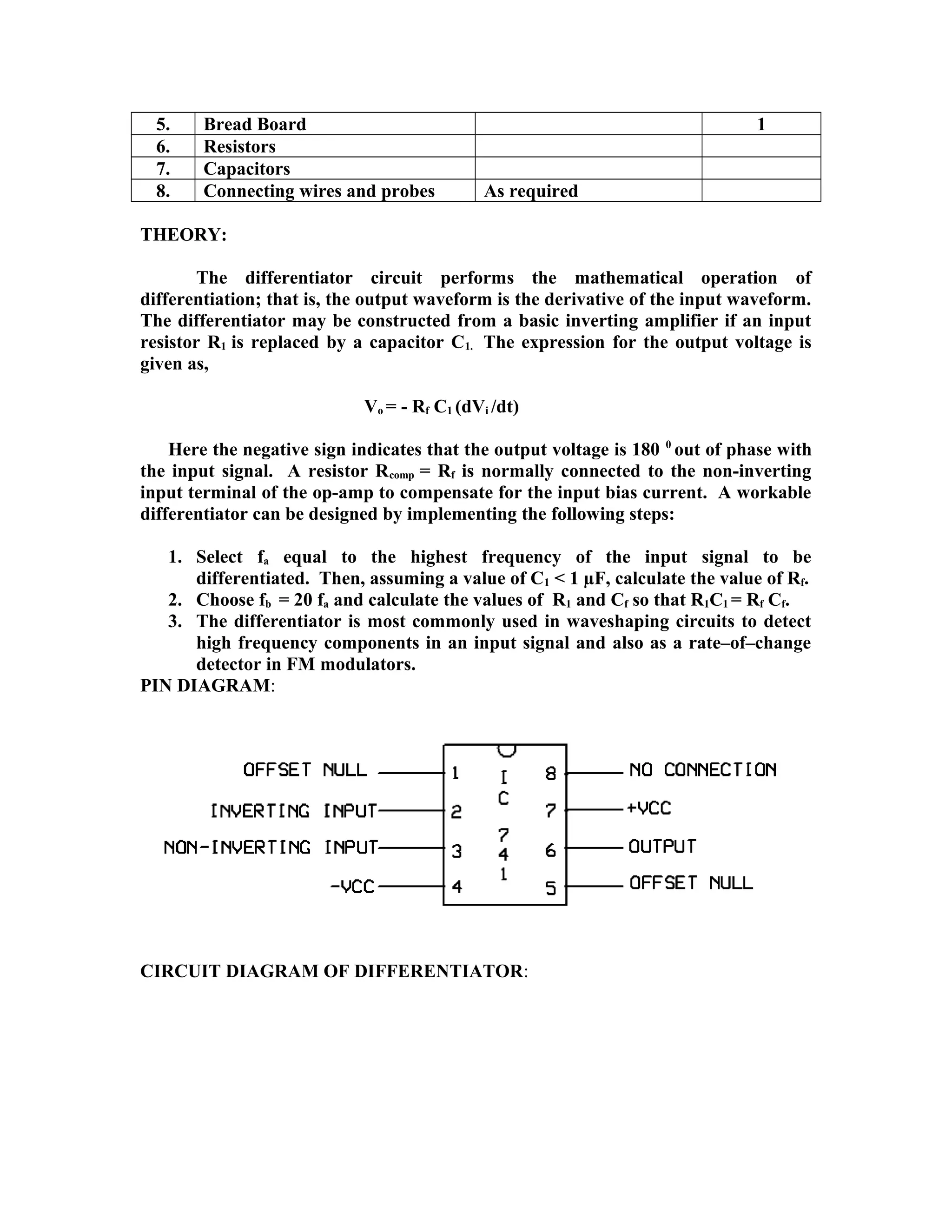5. Bread Board 1
6. Resistors
7. Capacitors
8. Connecting wires and probes As required
THEORY:
The differentiator circuit performs the mathematical operation of
differentiation; that is, the output waveform is the derivative of the input waveform.
The differentiator may be constructed from a basic inverting amplifier if an input
resistor R1 is replaced by a capacitor C1. The expression for the output voltage is
given as,
Vo = - Rf C1 (dVi /dt)
Here the negative sign indicates that the output voltage is 180 0
out of phase with
the input signal. A resistor Rcomp = Rf is normally connected to the non-inverting
input terminal of the op-amp to compensate for the input bias current. A workable
differentiator can be designed by implementing the following steps:
1. Select fa equal to the highest frequency of the input signal to be
differentiated. Then, assuming a value of C1 < 1 µF, calculate the value of Rf.
2. Choose fb = 20 fa and calculate the values of R1 and Cf so that R1C1 = Rf Cf.
3. The differentiator is most commonly used in waveshaping circuits to detect
high frequency components in an input signal and also as a rate–of–change
detector in FM modulators.
PIN DIAGRAM:
CIRCUIT DIAGRAM OF DIFFERENTIATOR:
 