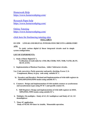 Homework Help
https://www.homeworkping.com/
Research Paper help
https://www.homeworkping.com/
Online Tutoring
https://www.homeworkping.com/
click here for freelancing tutoring sites
SYLLABUS
EE 2258 LINEAR AND DIGITAL INTEGRATED CIRCUITS LABORATORY
AIM:
To study various digital & linear integrated circuits used in simple
system configuration.
LIST OF EXPERIMENTS:
1. Study of Basic Digital IC’s.
Verification of truth table for AND, OR, EXOR, NOT, NOR, NAND, JK FF,
RS FF, D FF)
2. Implementation of Boolean Functions, Adder/ Subtractor circuits.
3.a). Code converters, Parity generator and parity checking, Excess 3, 2s
Complement, Binary to gray code using suitable IC’s .
b) Encoders and Decoders: Decimal and Implementation of 4-bit shift registers in
SISO,SIPO,PISO,PIPO modes using suitable IC’s.
4. Counters: Design and implementation of 4-bit modulo counters as synchronous
and asynchronous types using FF IC’s and specific counter IC.
5. Shift Registers: Design and implementation of 4-bit shift registers in SISO,
SIPO,PISO, PIPO modes using suitable IC’s.
6. Multiplex/ De-multiplex : Study of 4:1; 8:1 multiplexer and Study of 1:4; 1:8
demultiplexer
7. Timer IC application.
Study of NE/SE 555 timer in Astable, Monostable operation.
 