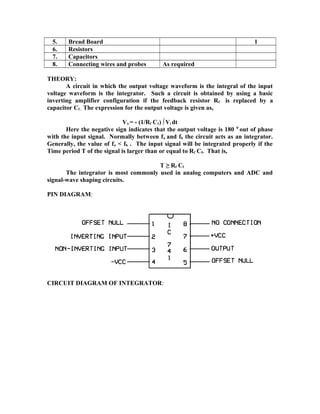 5. Bread Board 1
6. Resistors
7. Capacitors
8. Connecting wires and probes As required
THEORY:
A circuit in which the output voltage waveform is the integral of the input
voltage waveform is the integrator. Such a circuit is obtained by using a basic
inverting amplifier configuration if the feedback resistor Rf is replaced by a
capacitor Cf . The expression for the output voltage is given as,
Vo = - (1/Rf C1) ∫Vi dt
Here the negative sign indicates that the output voltage is 180 0
out of phase
with the input signal. Normally between fa and fb the circuit acts as an integrator.
Generally, the value of fa < fb . The input signal will be integrated properly if the
Time period T of the signal is larger than or equal to Rf Cf. That is,
T ≥ Rf Cf
The integrator is most commonly used in analog computers and ADC and
signal-wave shaping circuits.
PIN DIAGRAM:
CIRCUIT DIAGRAM OF INTEGRATOR:
 